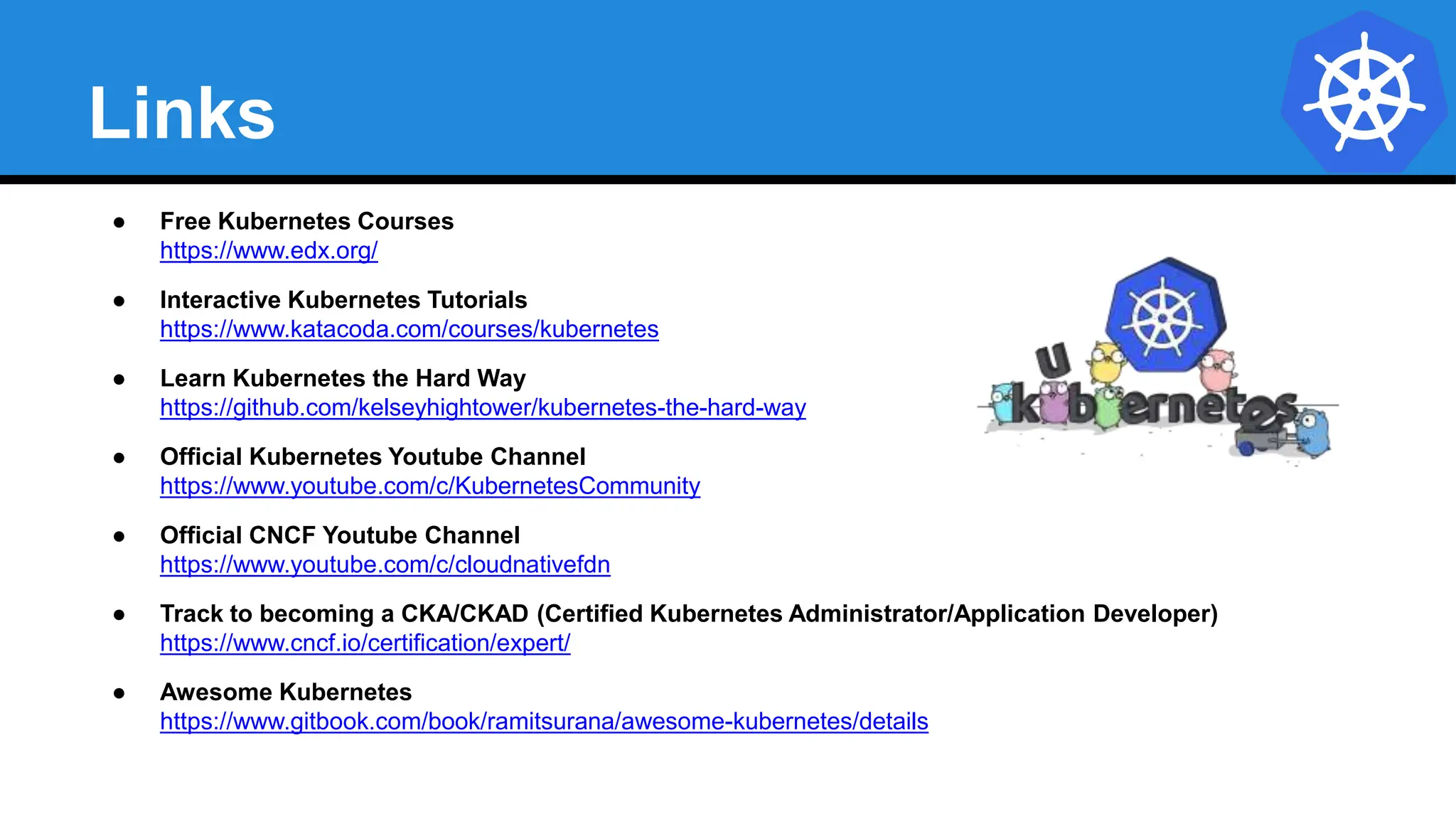Links
● Free Kubernetes Courses
https://www.edx.org/
● Interactive Kubernetes Tutorials
https://www.katacoda.com/courses/kubernetes
● Learn Kubernetes the Hard Way
https://github.com/kelseyhightower/kubernetes-the-hard-way
● Official Kubernetes Youtube Channel
https://www.youtube.com/c/KubernetesCommunity
● Official CNCF Youtube Channel
https://www.youtube.com/c/cloudnativefdn
● Track to becoming a CKA/CKAD (Certified Kubernetes Administrator/Application Developer)
https://www.cncf.io/certification/expert/
● Awesome Kubernetes
https://www.gitbook.com/book/ramitsurana/awesome-kubernetes/details
 