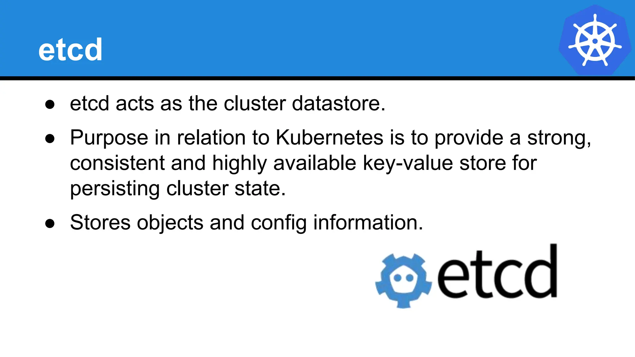 etcd
● etcd acts as the cluster datastore.
● Purpose in relation to Kubernetes is to provide a strong,
consistent and highly available key-value store for
persisting cluster state.
● Stores objects and config information.
 