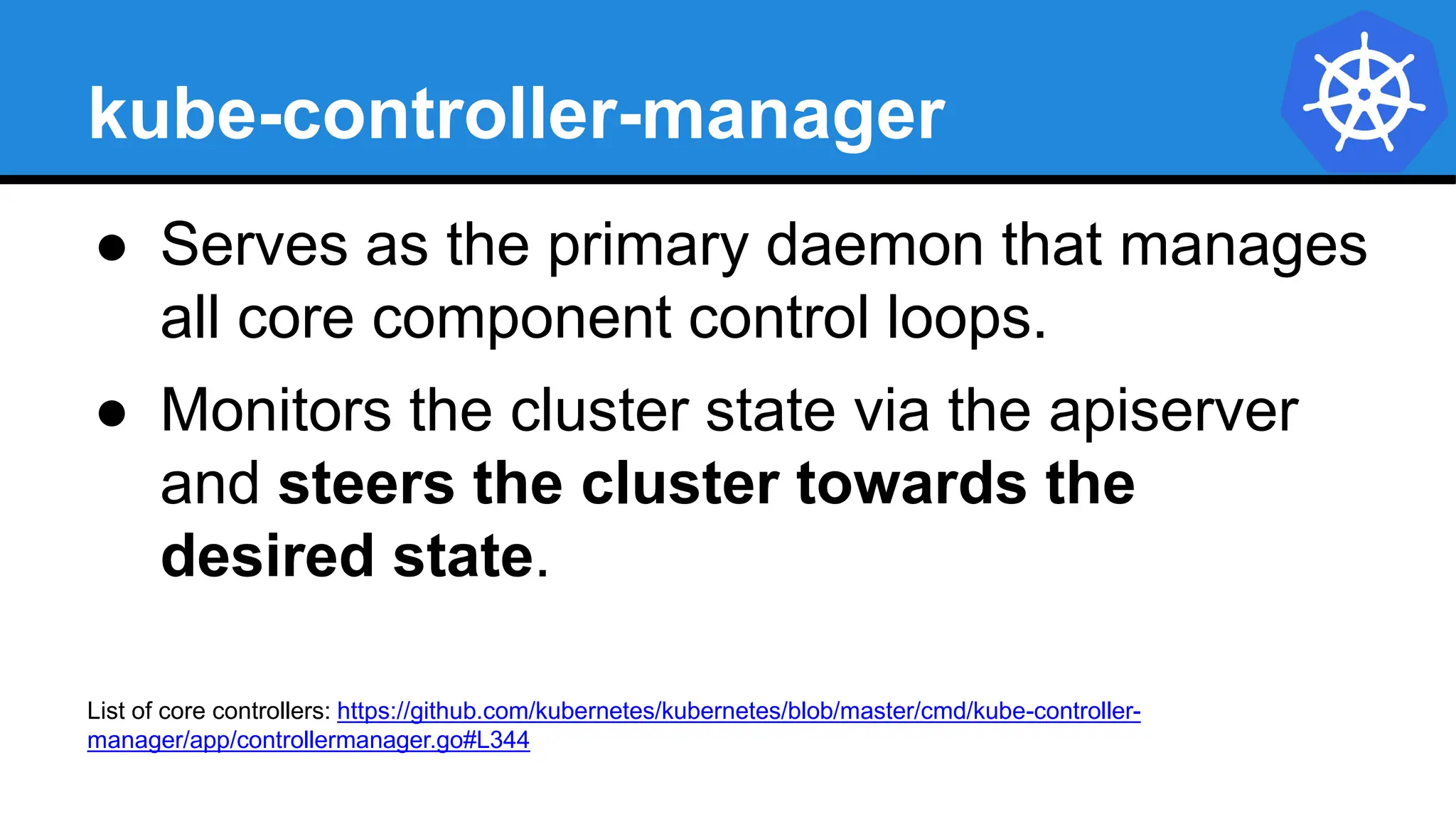 kube-controller-manager
● Serves as the primary daemon that manages
all core component control loops.
● Monitors the cluster state via the apiserver
and steers the cluster towards the
desired state.
List of core controllers: https://github.com/kubernetes/kubernetes/blob/master/cmd/kube-controller-
manager/app/controllermanager.go#L344
 