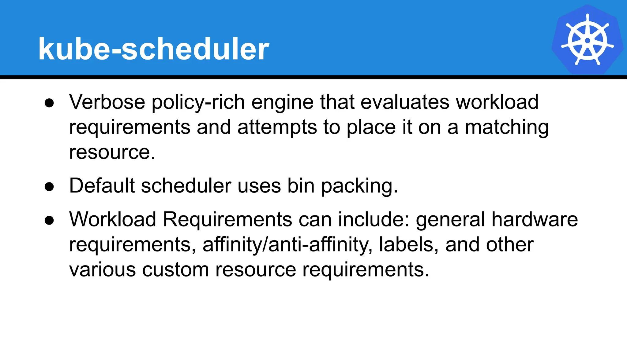 kube-scheduler
● Verbose policy-rich engine that evaluates workload
requirements and attempts to place it on a matching
resource.
● Default scheduler uses bin packing.
● Workload Requirements can include: general hardware
requirements, affinity/anti-affinity, labels, and other
various custom resource requirements.
 