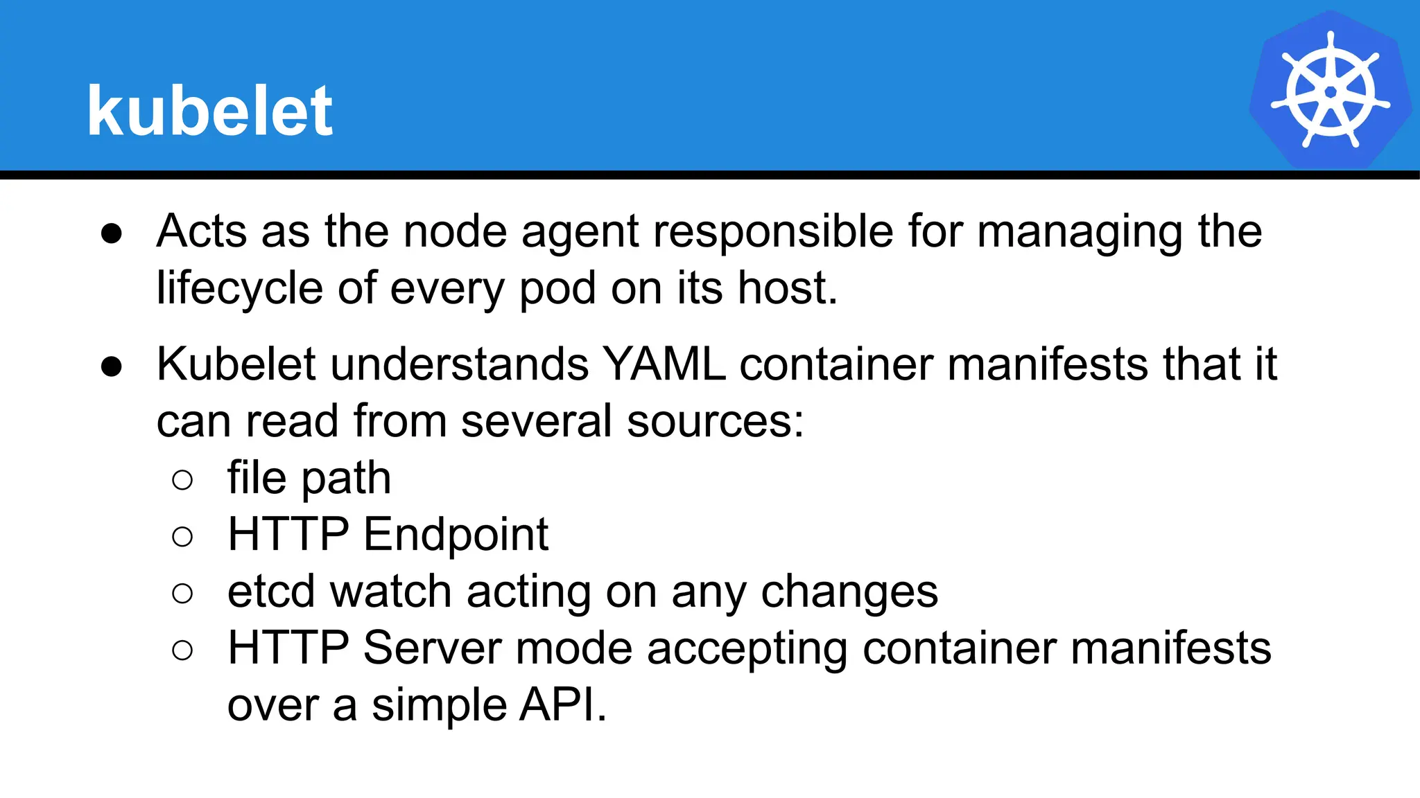 kubelet
● Acts as the node agent responsible for managing the
lifecycle of every pod on its host.
● Kubelet understands YAML container manifests that it
can read from several sources:
○ file path
○ HTTP Endpoint
○ etcd watch acting on any changes
○ HTTP Server mode accepting container manifests
over a simple API.
 
