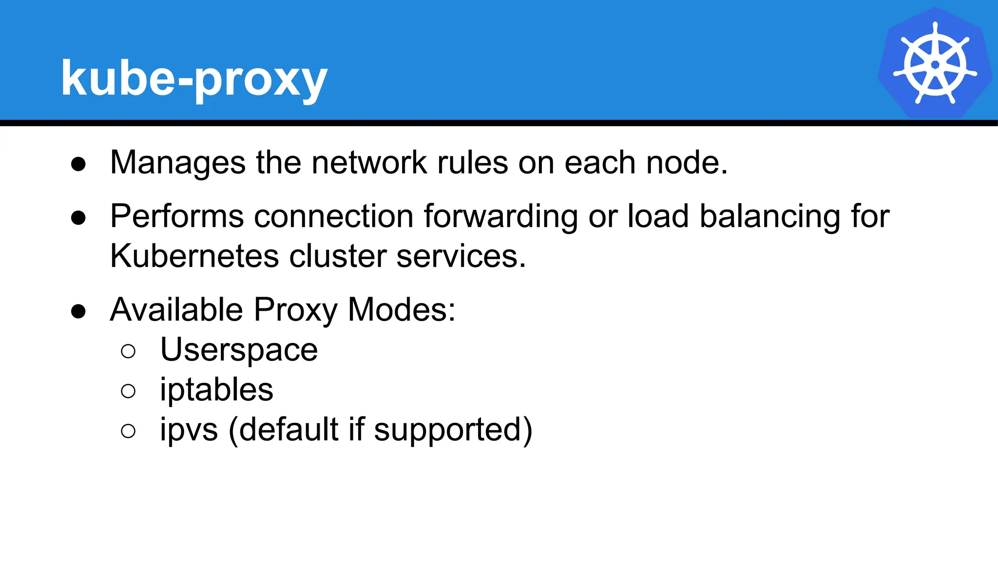 kube-proxy
● Manages the network rules on each node.
● Performs connection forwarding or load balancing for
Kubernetes cluster services.
● Available Proxy Modes:
○ Userspace
○ iptables
○ ipvs (default if supported)
 