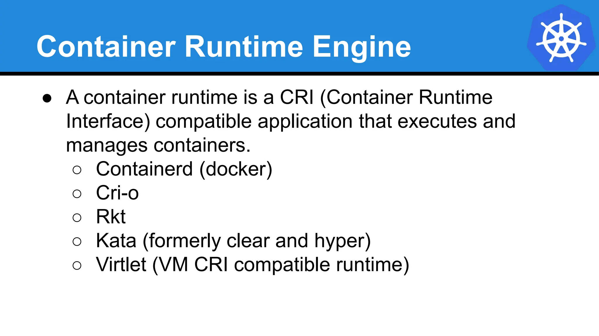 Container Runtime Engine
● A container runtime is a CRI (Container Runtime
Interface) compatible application that executes and
manages containers.
○ Containerd (docker)
○ Cri-o
○ Rkt
○ Kata (formerly clear and hyper)
○ Virtlet (VM CRI compatible runtime)
 