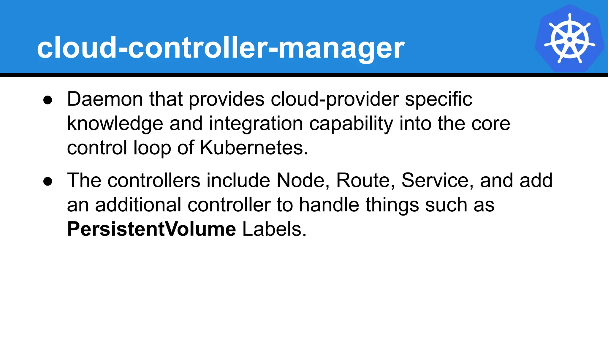 cloud-controller-manager
● Daemon that provides cloud-provider specific
knowledge and integration capability into the core
control loop of Kubernetes.
● The controllers include Node, Route, Service, and add
an additional controller to handle things such as
PersistentVolume Labels.
 
