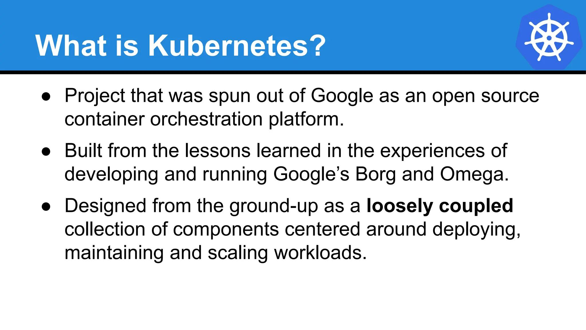 What is Kubernetes?
● Project that was spun out of Google as an open source
container orchestration platform.
● Built from the lessons learned in the experiences of
developing and running Google’s Borg and Omega.
● Designed from the ground-up as a loosely coupled
collection of components centered around deploying,
maintaining and scaling workloads.
 