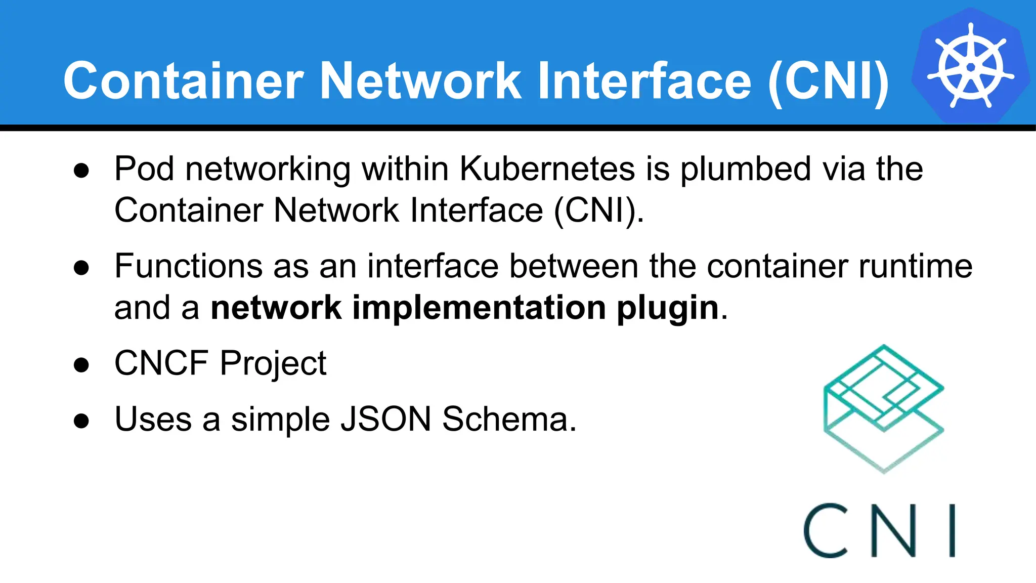 Container Network Interface (CNI)
● Pod networking within Kubernetes is plumbed via the
Container Network Interface (CNI).
● Functions as an interface between the container runtime
and a network implementation plugin.
● CNCF Project
● Uses a simple JSON Schema.
 