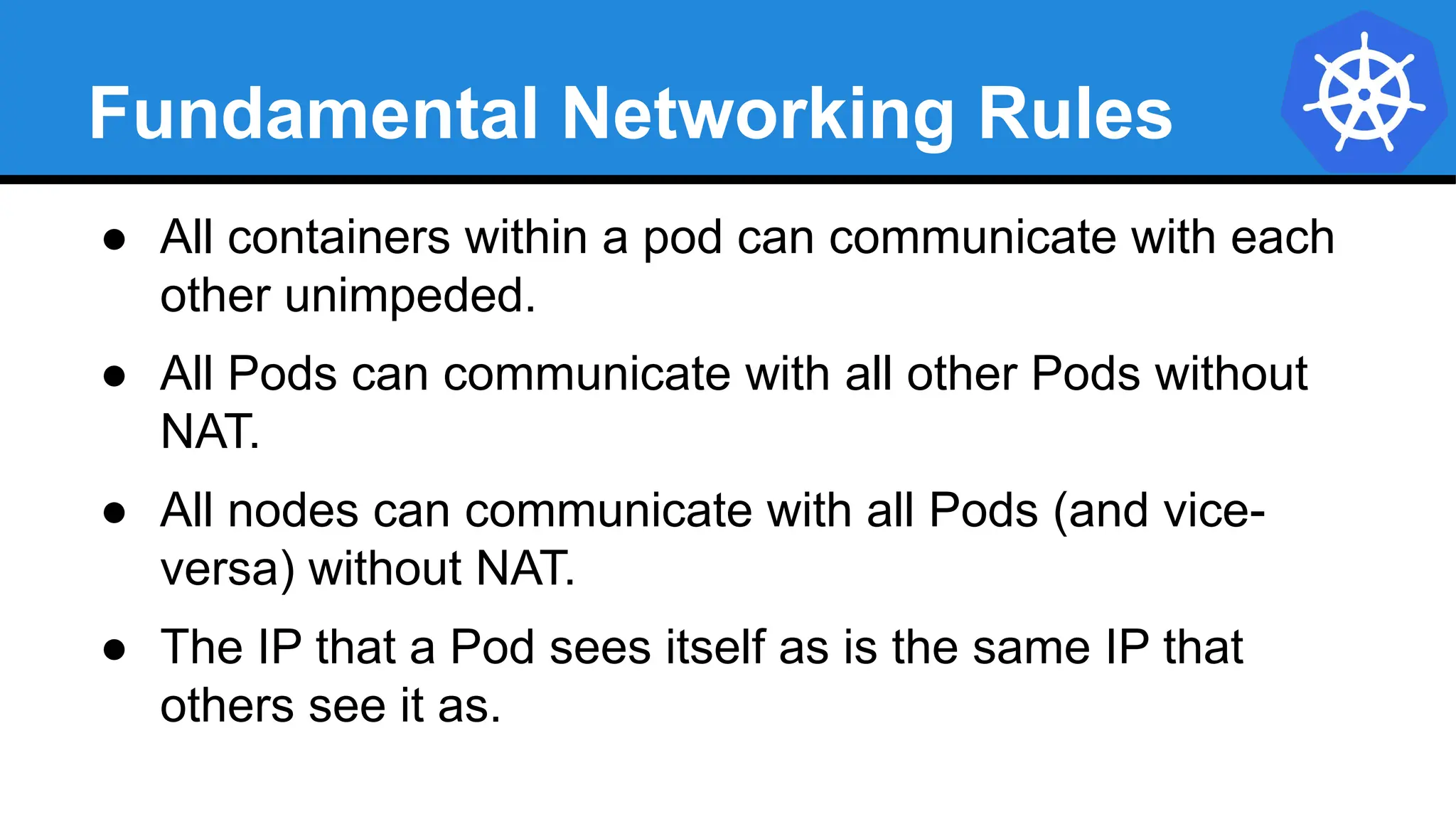 Fundamental Networking Rules
● All containers within a pod can communicate with each
other unimpeded.
● All Pods can communicate with all other Pods without
NAT.
● All nodes can communicate with all Pods (and vice-
versa) without NAT.
● The IP that a Pod sees itself as is the same IP that
others see it as.
 