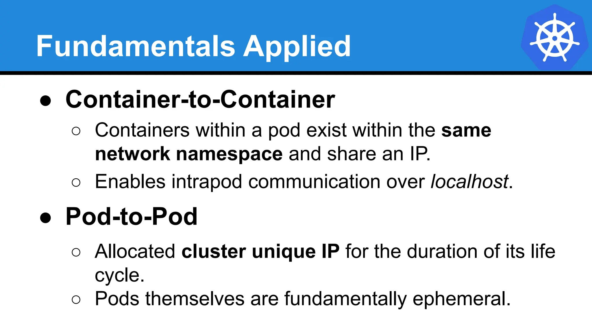 Fundamentals Applied
● Container-to-Container
○ Containers within a pod exist within the same
network namespace and share an IP.
○ Enables intrapod communication over localhost.
● Pod-to-Pod
○ Allocated cluster unique IP for the duration of its life
cycle.
○ Pods themselves are fundamentally ephemeral.
 