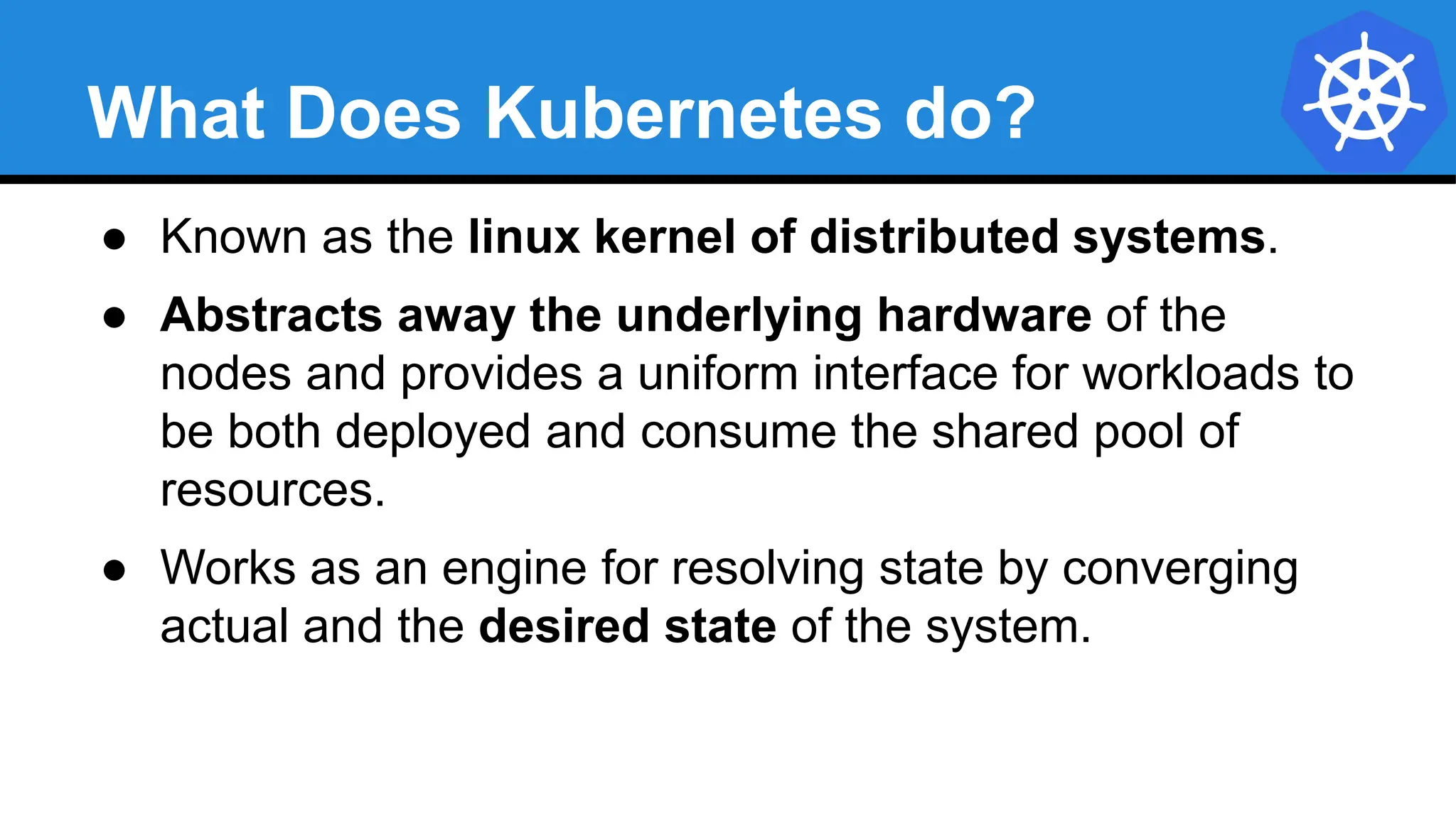 What Does Kubernetes do?
● Known as the linux kernel of distributed systems.
● Abstracts away the underlying hardware of the
nodes and provides a uniform interface for workloads to
be both deployed and consume the shared pool of
resources.
● Works as an engine for resolving state by converging
actual and the desired state of the system.
 