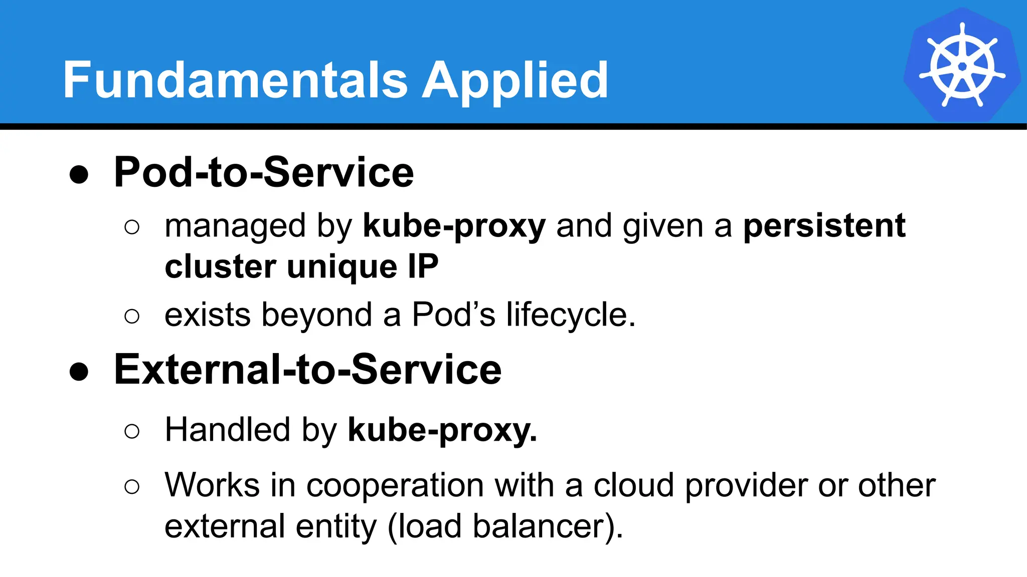 Fundamentals Applied
● Pod-to-Service
○ managed by kube-proxy and given a persistent
cluster unique IP
○ exists beyond a Pod’s lifecycle.
● External-to-Service
○ Handled by kube-proxy.
○ Works in cooperation with a cloud provider or other
external entity (load balancer).
 
