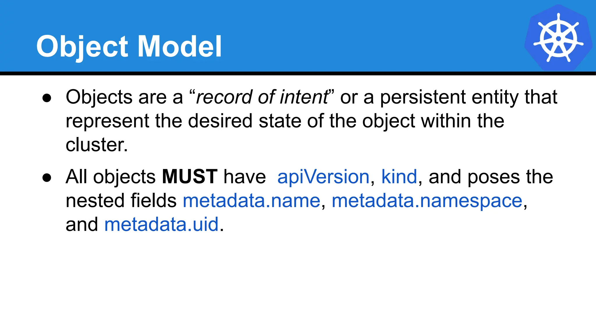 Object Model
● Objects are a “record of intent” or a persistent entity that
represent the desired state of the object within the
cluster.
● All objects MUST have apiVersion, kind, and poses the
nested fields metadata.name, metadata.namespace,
and metadata.uid.
 