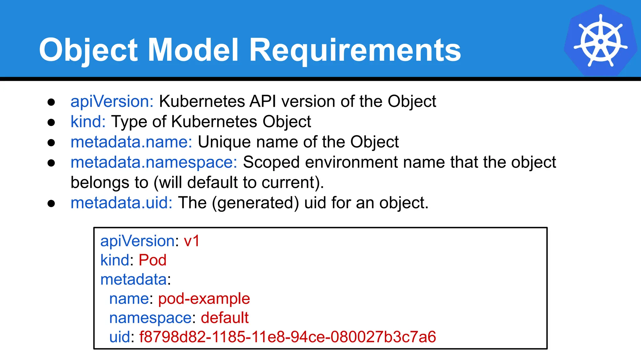 Object Model Requirements
● apiVersion: Kubernetes API version of the Object
● kind: Type of Kubernetes Object
● metadata.name: Unique name of the Object
● metadata.namespace: Scoped environment name that the object
belongs to (will default to current).
● metadata.uid: The (generated) uid for an object.
apiVersion: v1
kind: Pod
metadata:
name: pod-example
namespace: default
uid: f8798d82-1185-11e8-94ce-080027b3c7a6
 