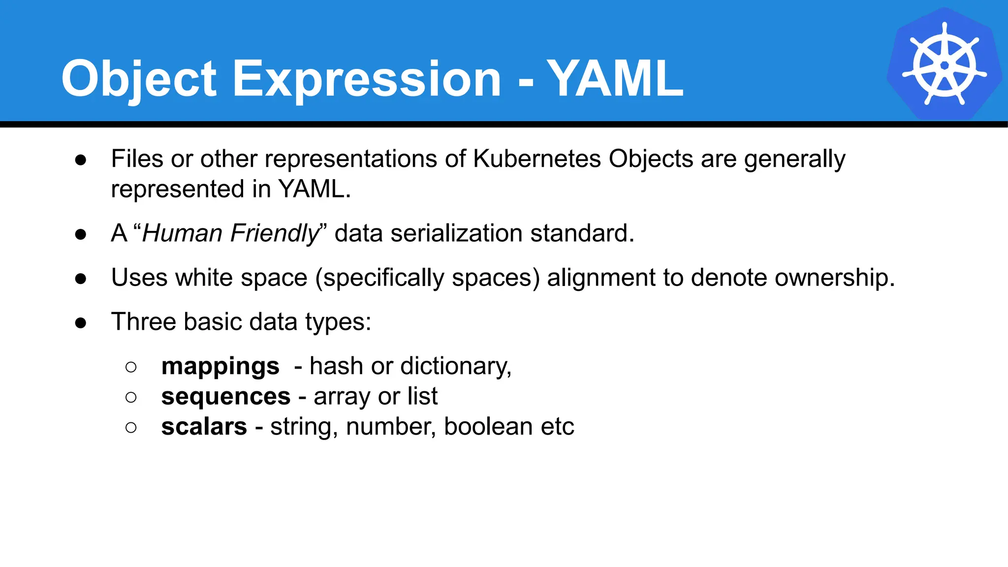 Object Expression - YAML
● Files or other representations of Kubernetes Objects are generally
represented in YAML.
● A “Human Friendly” data serialization standard.
● Uses white space (specifically spaces) alignment to denote ownership.
● Three basic data types:
○ mappings - hash or dictionary,
○ sequences - array or list
○ scalars - string, number, boolean etc
 