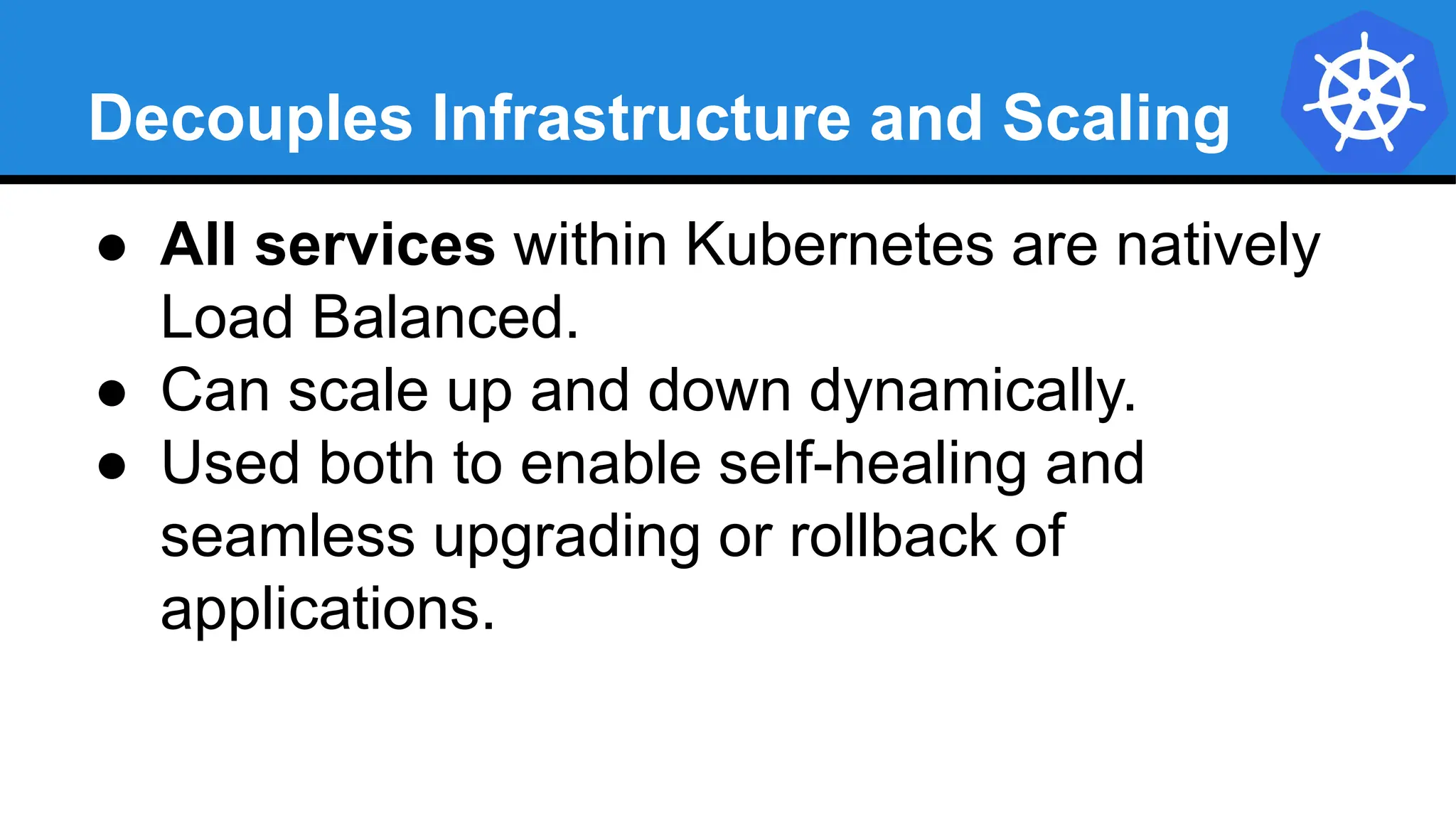 Decouples Infrastructure and Scaling
● All services within Kubernetes are natively
Load Balanced.
● Can scale up and down dynamically.
● Used both to enable self-healing and
seamless upgrading or rollback of
applications.
 