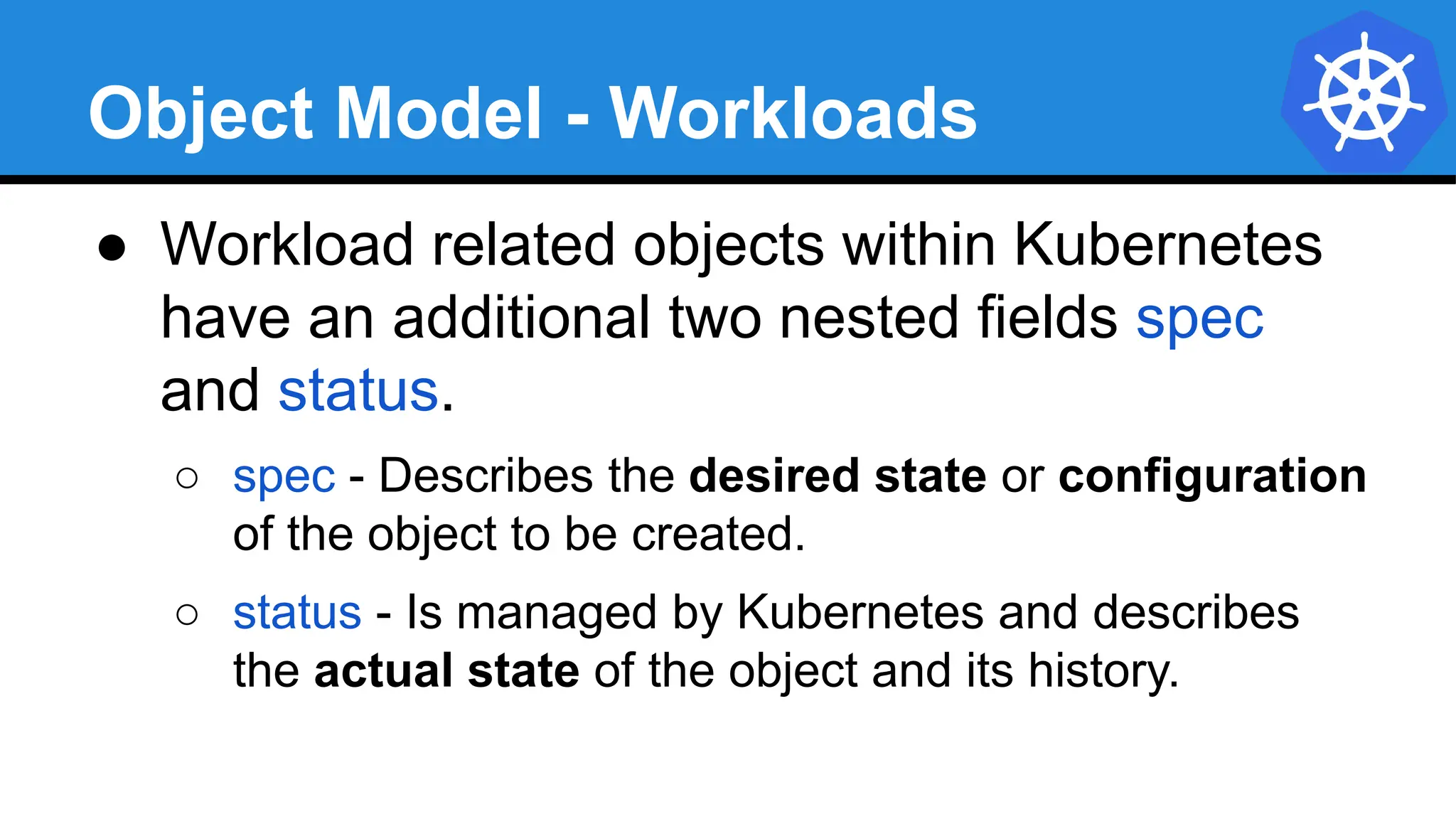 Object Model - Workloads
● Workload related objects within Kubernetes
have an additional two nested fields spec
and status.
○ spec - Describes the desired state or configuration
of the object to be created.
○ status - Is managed by Kubernetes and describes
the actual state of the object and its history.
 