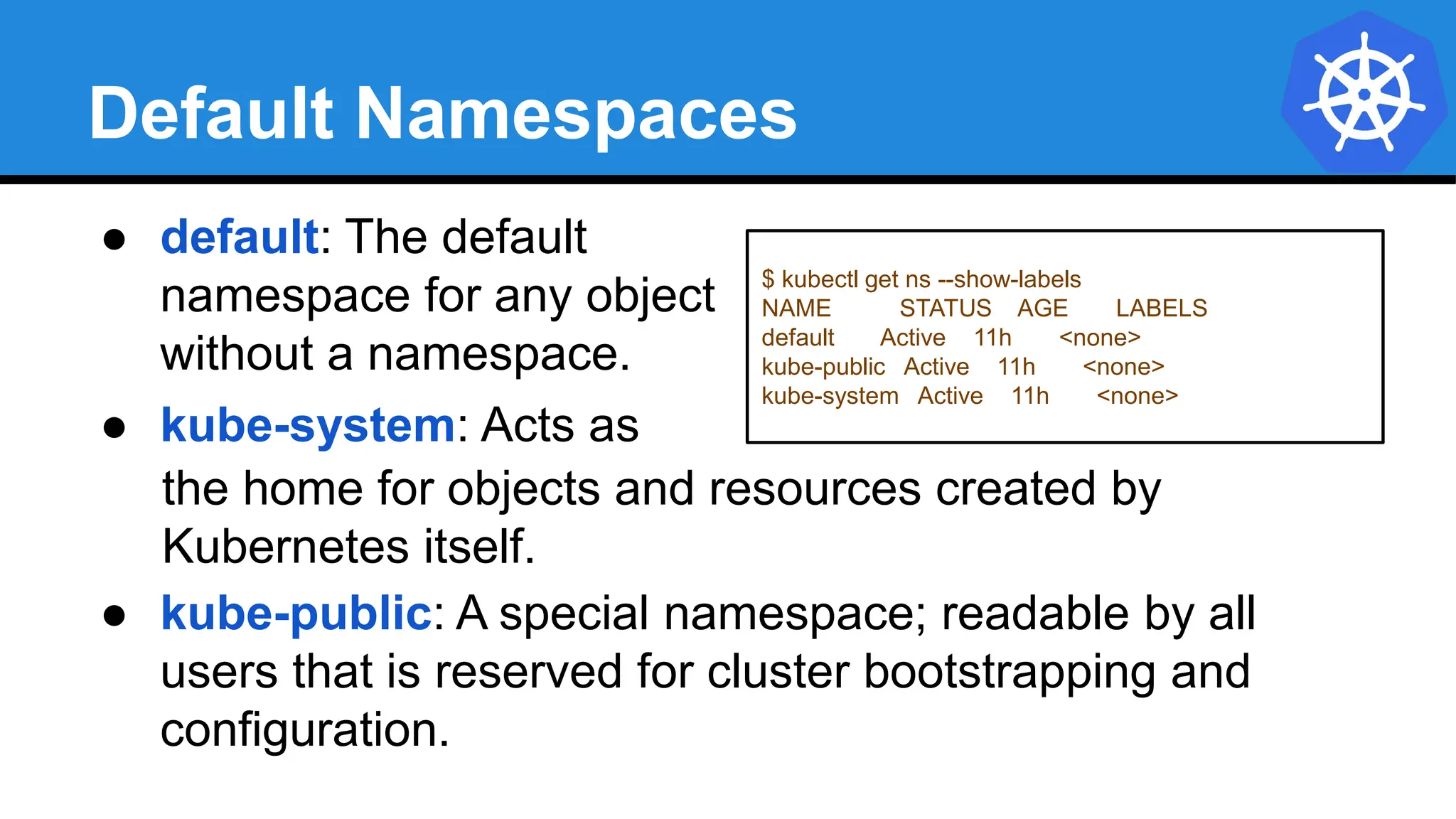 Default Namespaces
$ kubectl get ns --show-labels
NAME STATUS AGE LABELS
default Active 11h <none>
kube-public Active 11h <none>
kube-system Active 11h <none>
● default: The default
namespace for any object
without a namespace.
● kube-system: Acts as
the home for objects and resources created by
Kubernetes itself.
● kube-public: A special namespace; readable by all
users that is reserved for cluster bootstrapping and
configuration.
 
