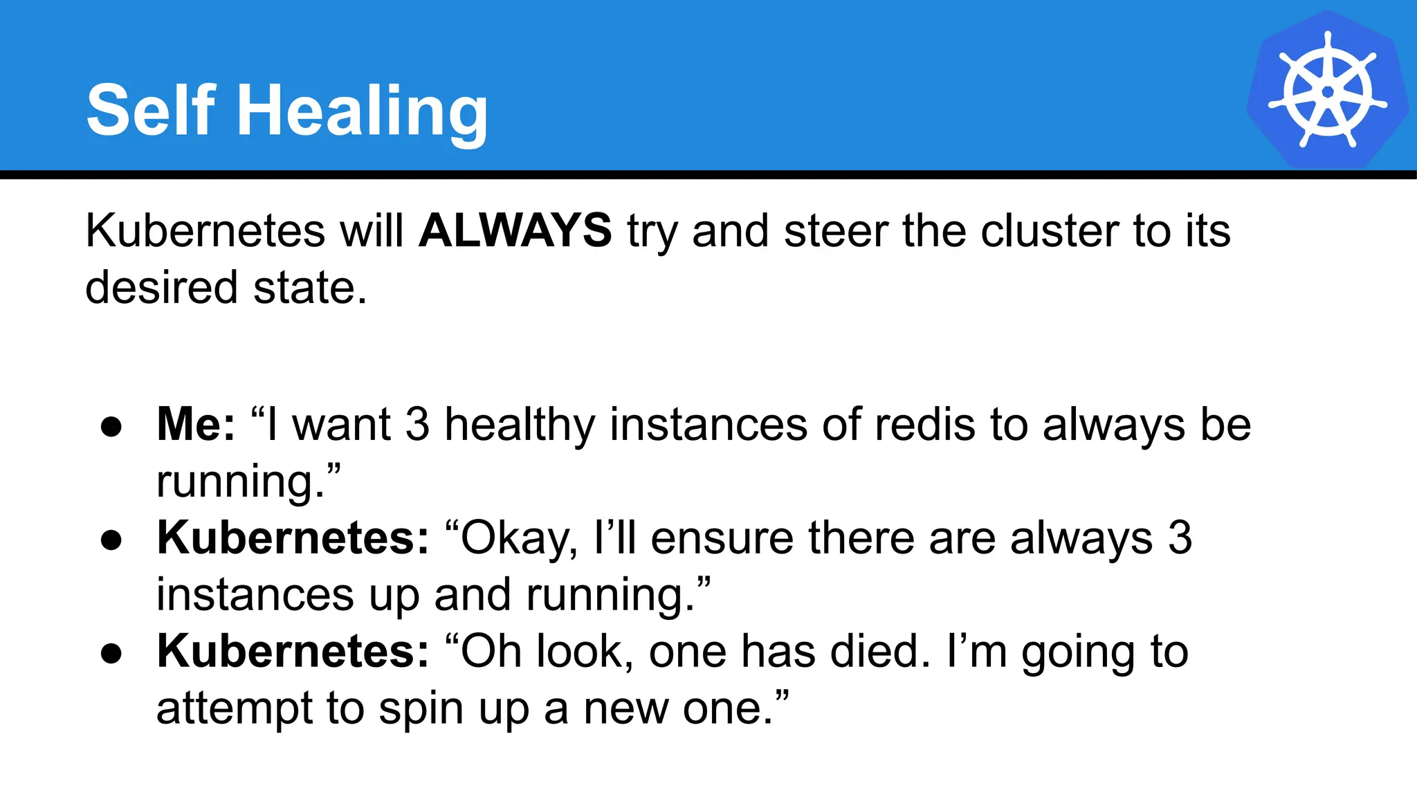 Self Healing
Kubernetes will ALWAYS try and steer the cluster to its
desired state.
● Me: “I want 3 healthy instances of redis to always be
running.”
● Kubernetes: “Okay, I’ll ensure there are always 3
instances up and running.”
● Kubernetes: “Oh look, one has died. I’m going to
attempt to spin up a new one.”
 