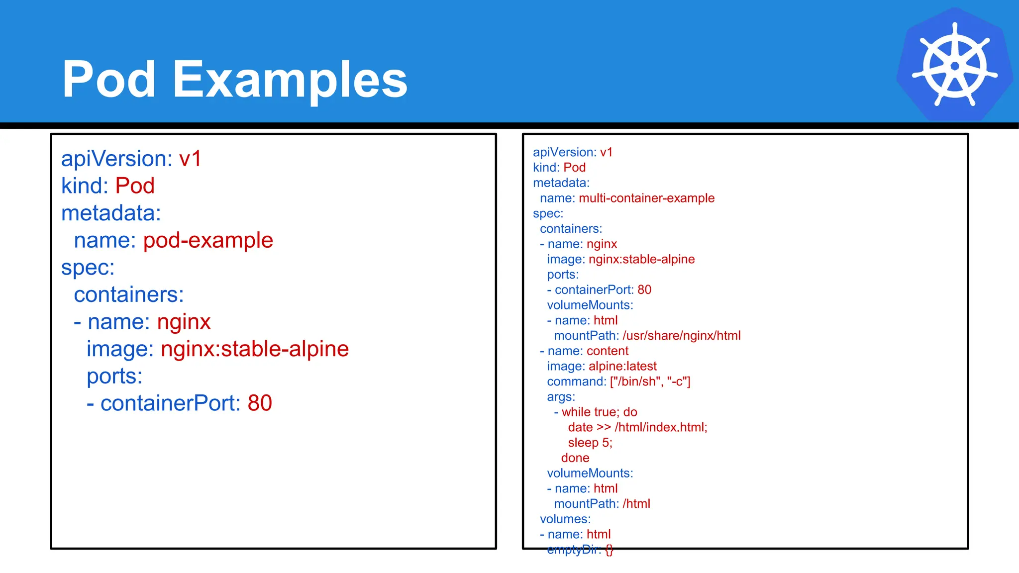 Pod Examples
apiVersion: v1
kind: Pod
metadata:
name: multi-container-example
spec:
containers:
- name: nginx
image: nginx:stable-alpine
ports:
- containerPort: 80
volumeMounts:
- name: html
mountPath: /usr/share/nginx/html
- name: content
image: alpine:latest
command: ["/bin/sh", "-c"]
args:
- while true; do
date >> /html/index.html;
sleep 5;
done
volumeMounts:
- name: html
mountPath: /html
volumes:
- name: html
emptyDir: {}
apiVersion: v1
kind: Pod
metadata:
name: pod-example
spec:
containers:
- name: nginx
image: nginx:stable-alpine
ports:
- containerPort: 80
 