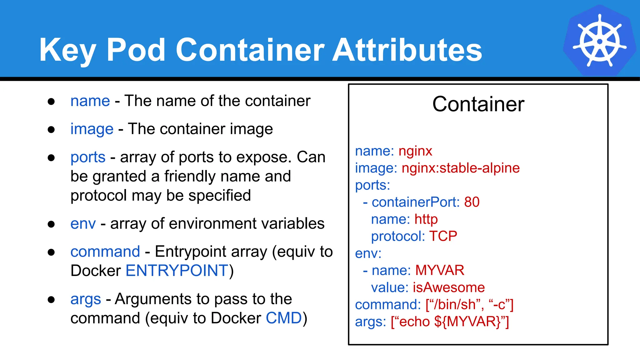 Key Pod Container Attributes
● name - The name of the container
● image - The container image
● ports - array of ports to expose. Can
be granted a friendly name and
protocol may be specified
● env - array of environment variables
● command - Entrypoint array (equiv to
Docker ENTRYPOINT)
● args - Arguments to pass to the
command (equiv to Docker CMD)
Container
name: nginx
image: nginx:stable-alpine
ports:
- containerPort: 80
name: http
protocol: TCP
env:
- name: MYVAR
value: isAwesome
command: [“/bin/sh”, “-c”]
args: [“echo ${MYVAR}”]
 