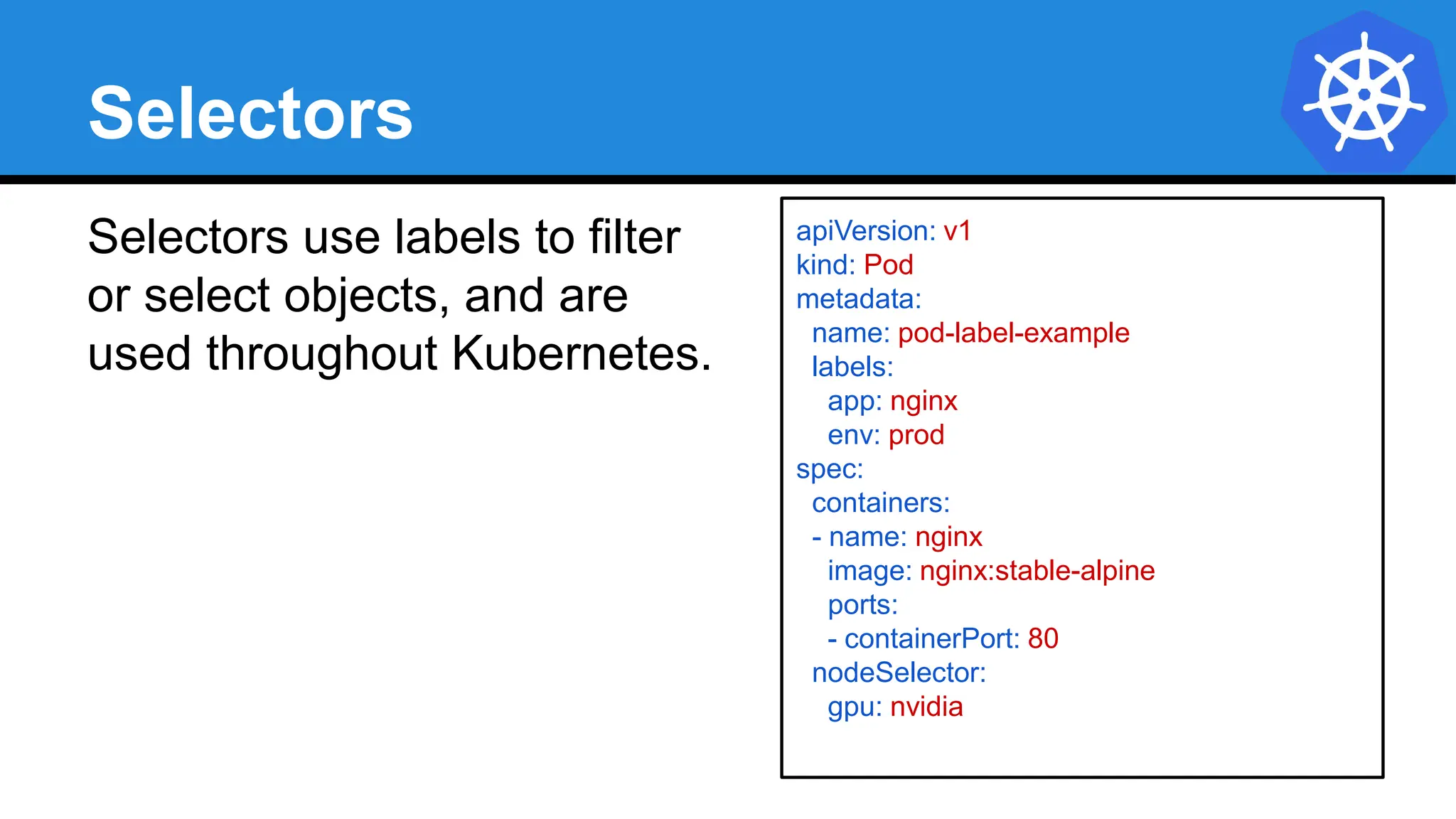 Selectors
Selectors use labels to filter
or select objects, and are
used throughout Kubernetes.
apiVersion: v1
kind: Pod
metadata:
name: pod-label-example
labels:
app: nginx
env: prod
spec:
containers:
- name: nginx
image: nginx:stable-alpine
ports:
- containerPort: 80
nodeSelector:
gpu: nvidia
 