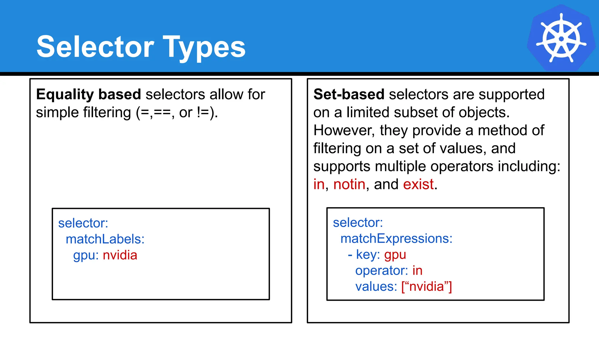 Equality based selectors allow for
simple filtering (=,==, or !=).
Selector Types
Set-based selectors are supported
on a limited subset of objects.
However, they provide a method of
filtering on a set of values, and
supports multiple operators including:
in, notin, and exist.
selector:
matchExpressions:
- key: gpu
operator: in
values: [“nvidia”]
selector:
matchLabels:
gpu: nvidia
 