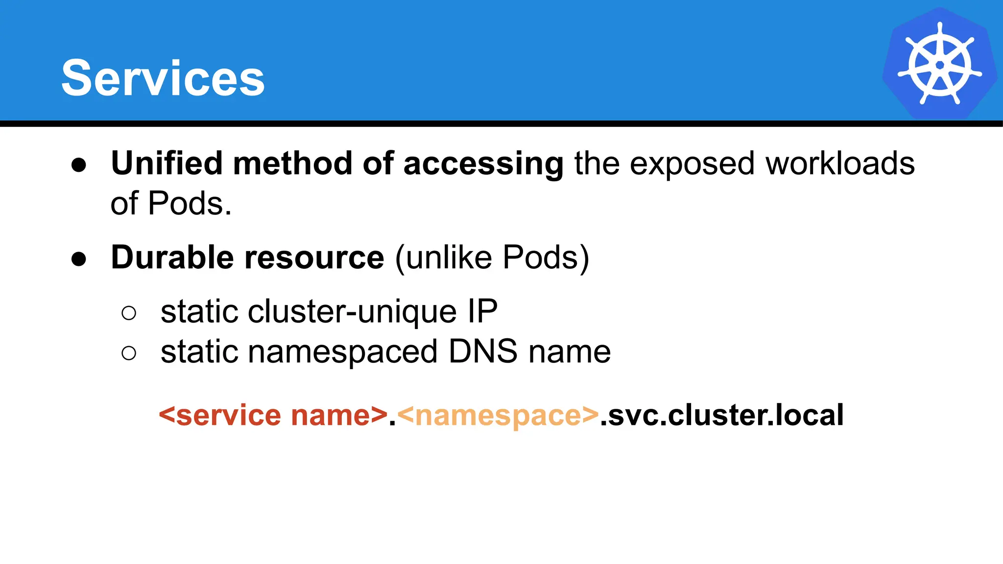Services
● Unified method of accessing the exposed workloads
of Pods.
● Durable resource (unlike Pods)
○ static cluster-unique IP
○ static namespaced DNS name
<service name>.<namespace>.svc.cluster.local
 