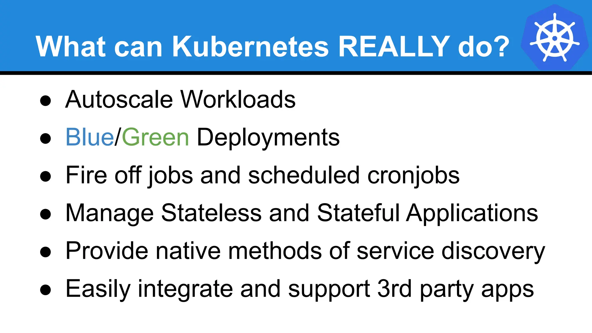 What can Kubernetes REALLY do?
● Autoscale Workloads
● Blue/Green Deployments
● Fire off jobs and scheduled cronjobs
● Manage Stateless and Stateful Applications
● Provide native methods of service discovery
● Easily integrate and support 3rd party apps
 