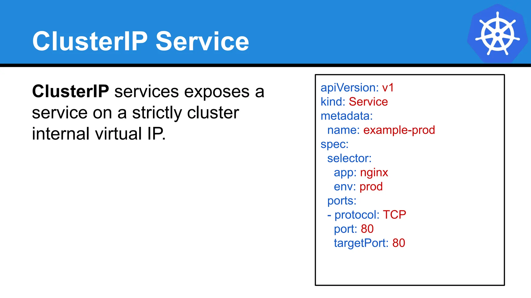 ClusterIP Service
ClusterIP services exposes a
service on a strictly cluster
internal virtual IP.
apiVersion: v1
kind: Service
metadata:
name: example-prod
spec:
selector:
app: nginx
env: prod
ports:
- protocol: TCP
port: 80
targetPort: 80
 