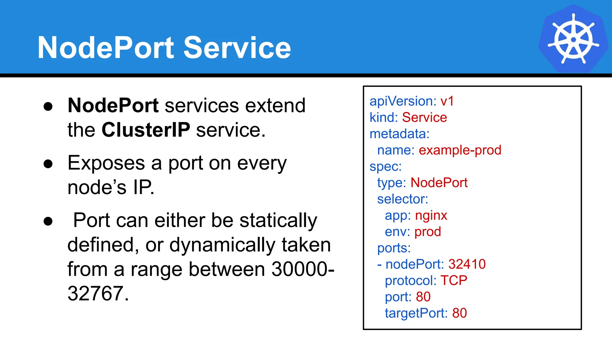 NodePort Service
● NodePort services extend
the ClusterIP service.
● Exposes a port on every
node’s IP.
● Port can either be statically
defined, or dynamically taken
from a range between 30000-
32767.
apiVersion: v1
kind: Service
metadata:
name: example-prod
spec:
type: NodePort
selector:
app: nginx
env: prod
ports:
- nodePort: 32410
protocol: TCP
port: 80
targetPort: 80
 