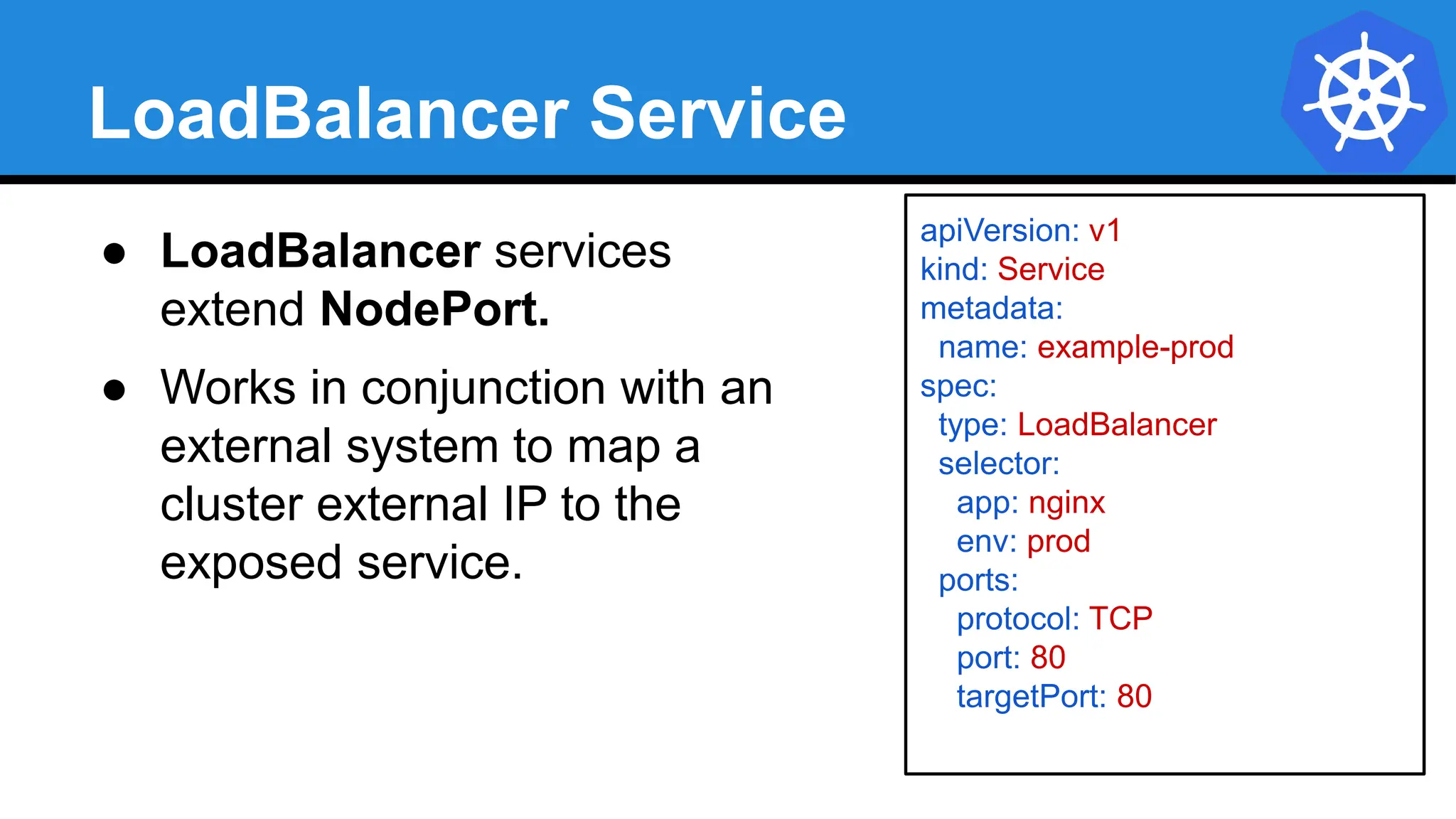 LoadBalancer Service
apiVersion: v1
kind: Service
metadata:
name: example-prod
spec:
type: LoadBalancer
selector:
app: nginx
env: prod
ports:
protocol: TCP
port: 80
targetPort: 80
● LoadBalancer services
extend NodePort.
● Works in conjunction with an
external system to map a
cluster external IP to the
exposed service.
 