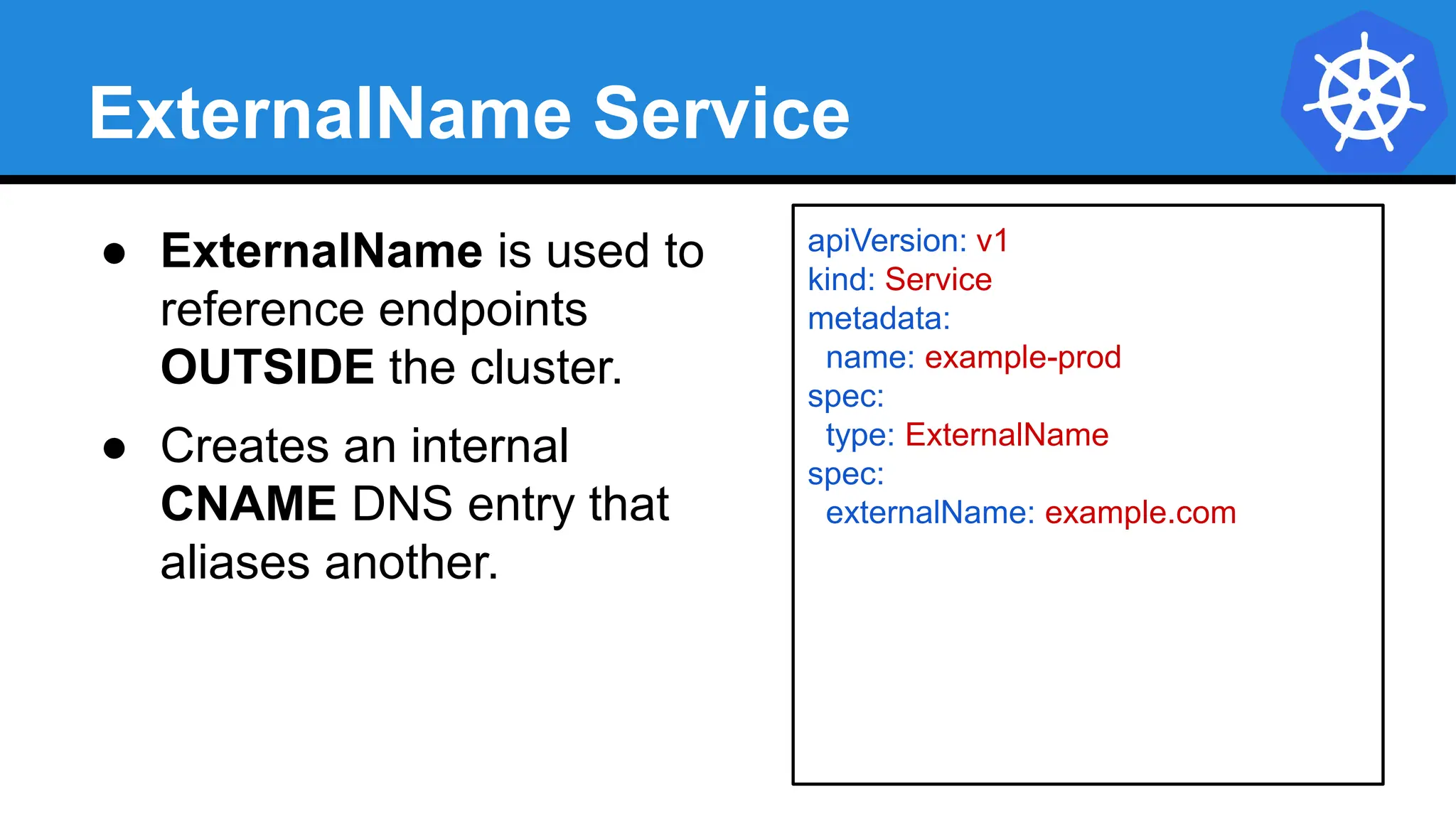 ExternalName Service
apiVersion: v1
kind: Service
metadata:
name: example-prod
spec:
type: ExternalName
spec:
externalName: example.com
● ExternalName is used to
reference endpoints
OUTSIDE the cluster.
● Creates an internal
CNAME DNS entry that
aliases another.
 