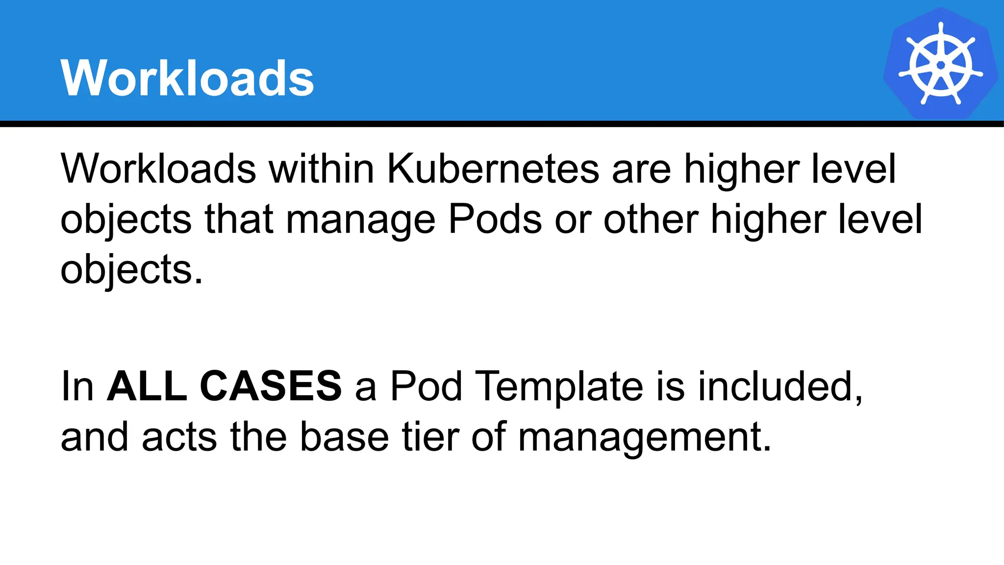 Workloads
Workloads within Kubernetes are higher level
objects that manage Pods or other higher level
objects.
In ALL CASES a Pod Template is included,
and acts the base tier of management.
 
