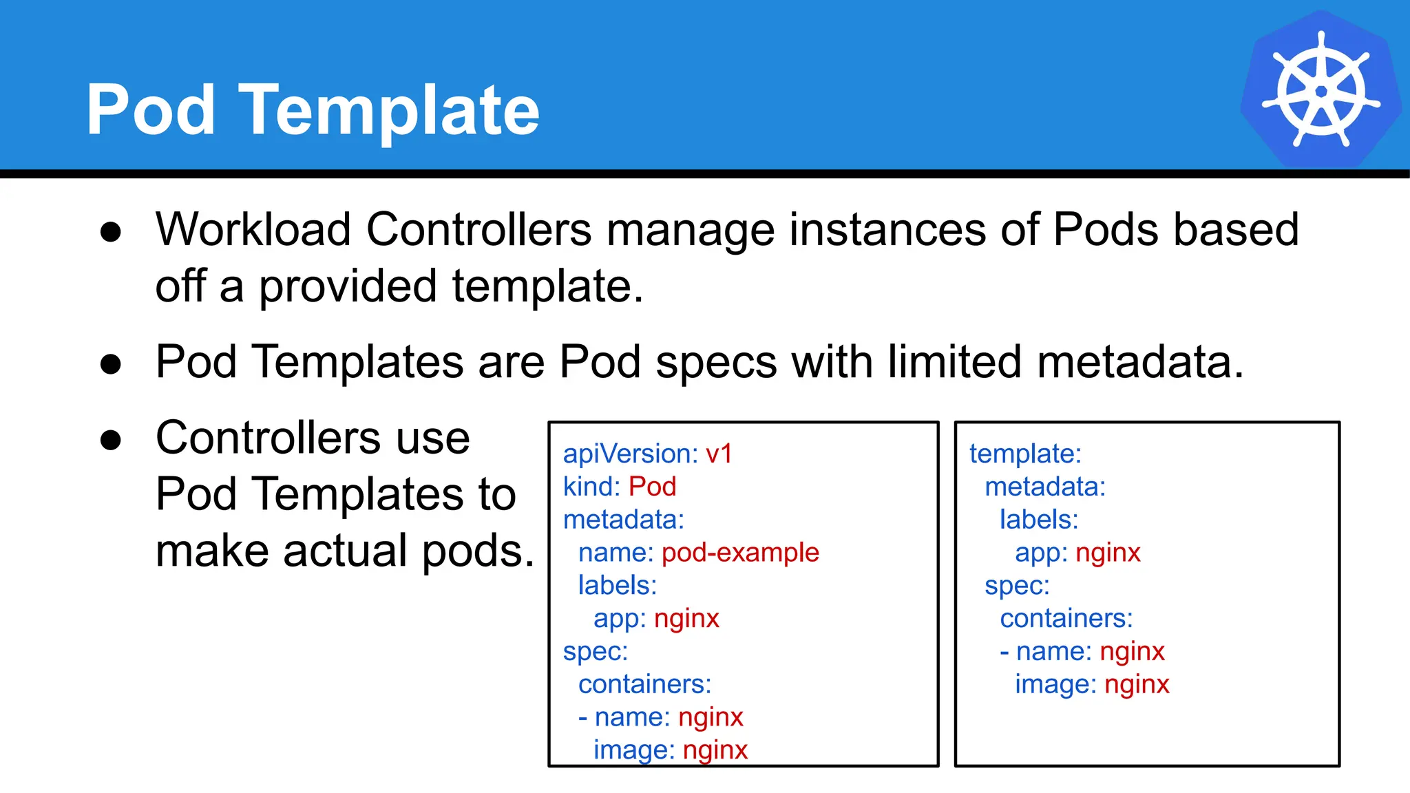 Pod Template
● Workload Controllers manage instances of Pods based
off a provided template.
● Pod Templates are Pod specs with limited metadata.
● Controllers use
Pod Templates to
make actual pods.
apiVersion: v1
kind: Pod
metadata:
name: pod-example
labels:
app: nginx
spec:
containers:
- name: nginx
image: nginx
template:
metadata:
labels:
app: nginx
spec:
containers:
- name: nginx
image: nginx
 