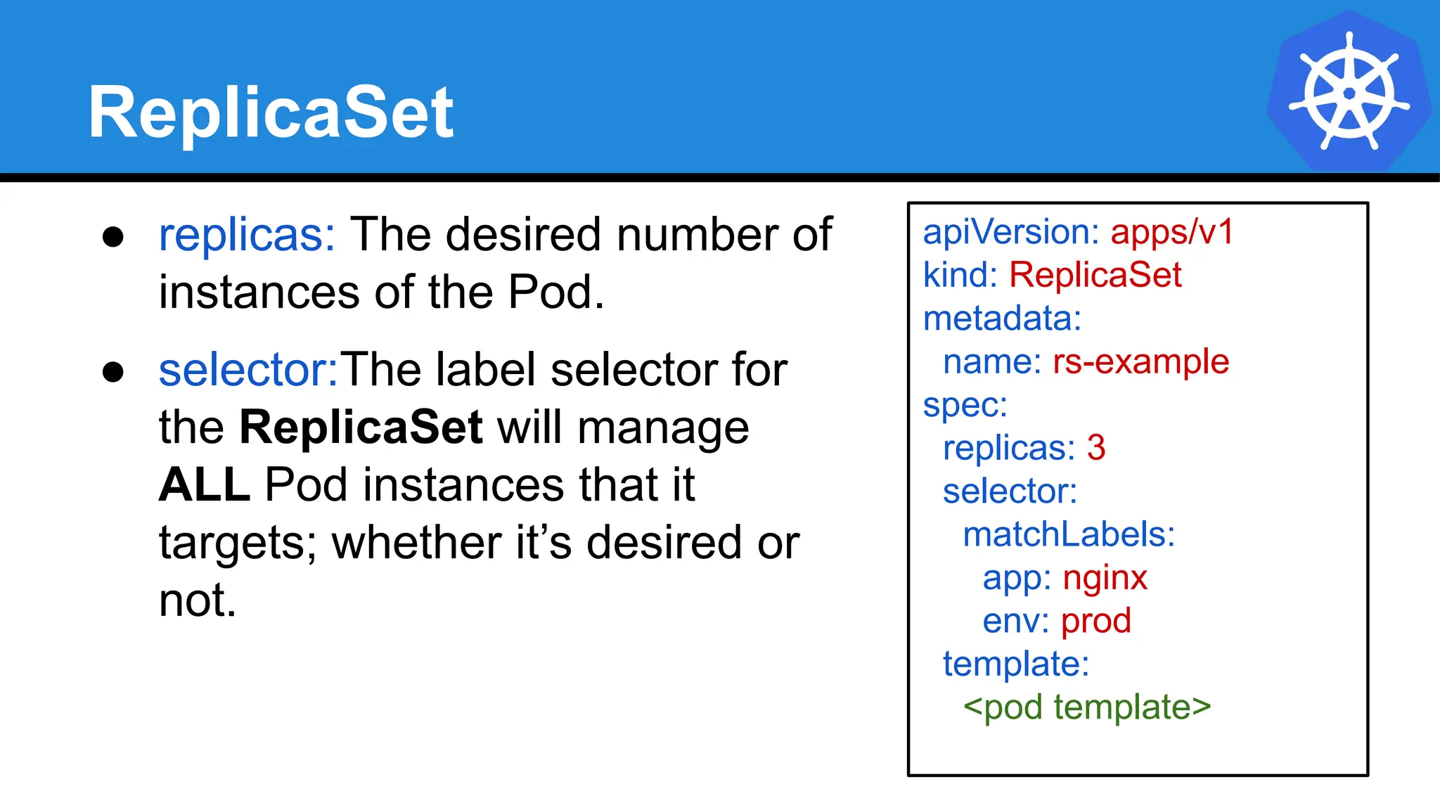 ReplicaSet
● replicas: The desired number of
instances of the Pod.
● selector:The label selector for
the ReplicaSet will manage
ALL Pod instances that it
targets; whether it’s desired or
not.
apiVersion: apps/v1
kind: ReplicaSet
metadata:
name: rs-example
spec:
replicas: 3
selector:
matchLabels:
app: nginx
env: prod
template:
<pod template>
 