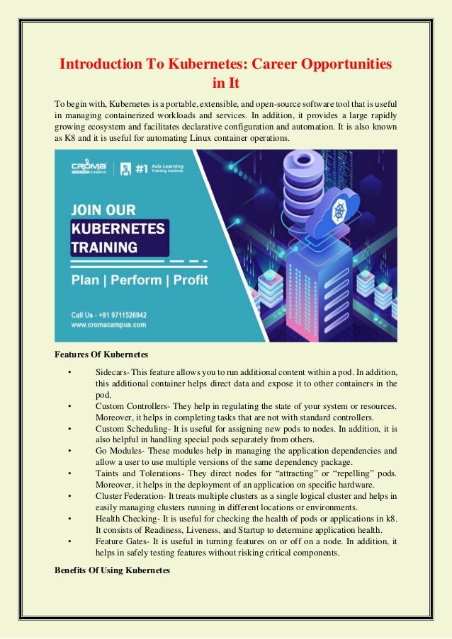 Introduction To Kubernetes: Career Opportunities
in It
To begin with, Kubernetes is a portable, extensible, and open-source software tool that is useful
in managing containerized workloads and services. In addition, it provides a large rapidly
growing ecosystem and facilitates declarative configuration and automation. It is also known
as K8 and it is useful for automating Linux container operations.
Features Of Kubernetes
• Sidecars- This feature allows you to run additional content within a pod. In addition,
this additional container helps direct data and expose it to other containers in the
pod.
• Custom Controllers- They help in regulating the state of your system or resources.
Moreover, it helps in completing tasks that are not with standard controllers.
• Custom Scheduling- It is useful for assigning new pods to nodes. In addition, it is
also helpful in handling special pods separately from others.
• Go Modules- These modules help in managing the application dependencies and
allow a user to use multiple versions of the same dependency package.
• Taints and Tolerations- They direct nodes for “attracting” or “repelling” pods.
Moreover, it helps in the deployment of an application on specific hardware.
• Cluster Federation- It treats multiple clusters as a single logical cluster and helps in
easily managing clusters running in different locations or environments.
• Health Checking- It is useful for checking the health of pods or applications in k8.
It consists of Readiness, Liveness, and Startup to determine application health.
• Feature Gates- It is useful in turning features on or off on a node. In addition, it
helps in safely testing features without risking critical components.
Benefits Of Using Kubernetes
 