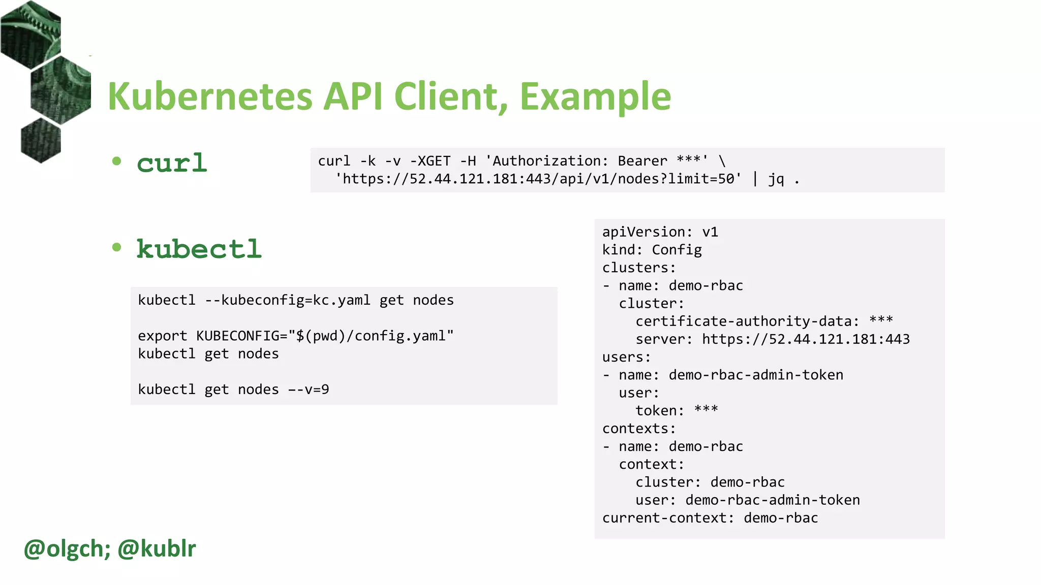 Kubernetes API Client, Example
• curl
• kubectl
@olgch; @kublr
curl -k -v -XGET -H 'Authorization: Bearer ***' 
'https://52.44.121.181:443/api/v1/nodes?limit=50' | jq .
kubectl --kubeconfig=kc.yaml get nodes
export KUBECONFIG="$(pwd)/config.yaml"
kubectl get nodes
kubectl get nodes –-v=9
apiVersion: v1
kind: Config
clusters:
- name: demo-rbac
cluster:
certificate-authority-data: ***
server: https://52.44.121.181:443
users:
- name: demo-rbac-admin-token
user:
token: ***
contexts:
- name: demo-rbac
context:
cluster: demo-rbac
user: demo-rbac-admin-token
current-context: demo-rbac
 