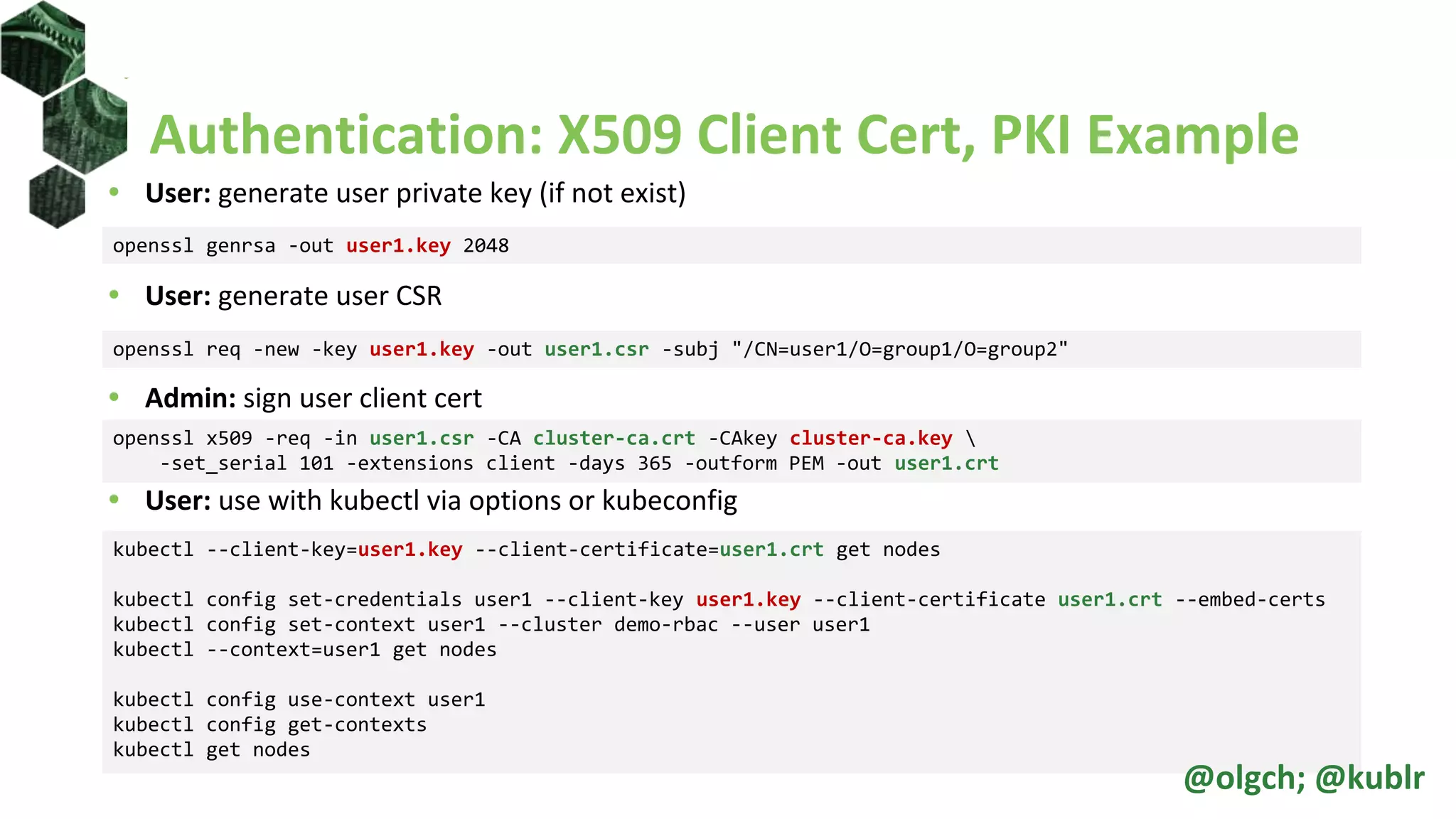 Authentication: X509 Client Cert, PKI Example
• User: generate user private key (if not exist)
• User: generate user CSR
• Admin: sign user client cert
• User: use with kubectl via options or kubeconfig
openssl genrsa -out user1.key 2048
openssl req -new -key user1.key -out user1.csr -subj "/CN=user1/O=group1/O=group2"
openssl x509 -req -in user1.csr -CA cluster-ca.crt -CAkey cluster-ca.key 
-set_serial 101 -extensions client -days 365 -outform PEM -out user1.crt
kubectl --client-key=user1.key --client-certificate=user1.crt get nodes
kubectl config set-credentials user1 --client-key user1.key --client-certificate user1.crt --embed-certs
kubectl config set-context user1 --cluster demo-rbac --user user1
kubectl --context=user1 get nodes
kubectl config use-context user1
kubectl config get-contexts
kubectl get nodes
@olgch; @kublr
 