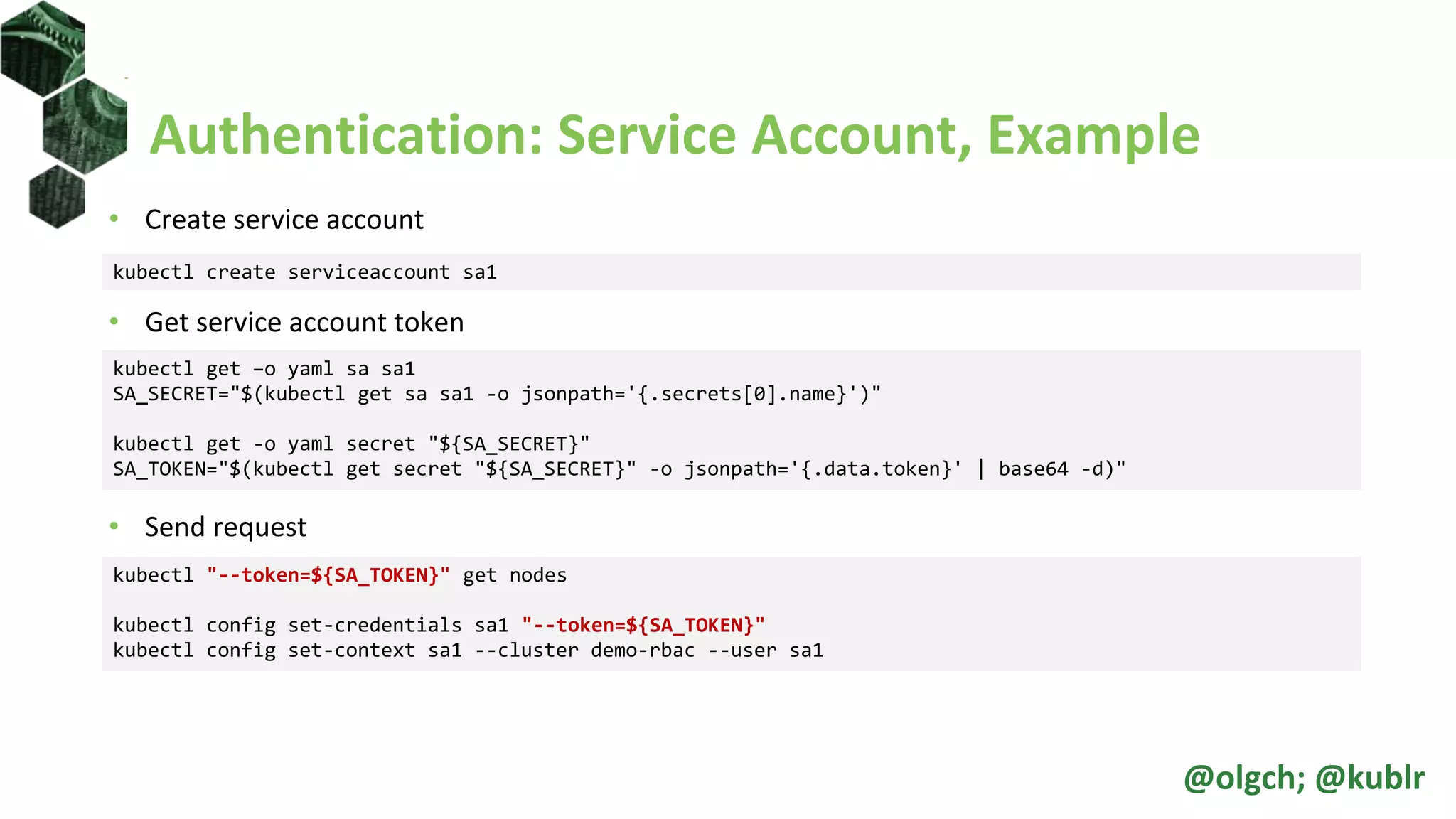 Authentication: Service Account, Example
• Create service account
• Get service account token
• Send request
kubectl create serviceaccount sa1
kubectl "--token=${SA_TOKEN}" get nodes
kubectl config set-credentials sa1 "--token=${SA_TOKEN}"
kubectl config set-context sa1 --cluster demo-rbac --user sa1
kubectl get –o yaml sa sa1
SA_SECRET="$(kubectl get sa sa1 -o jsonpath='{.secrets[0].name}')"
kubectl get -o yaml secret "${SA_SECRET}"
SA_TOKEN="$(kubectl get secret "${SA_SECRET}" -o jsonpath='{.data.token}' | base64 -d)"
@olgch; @kublr
 