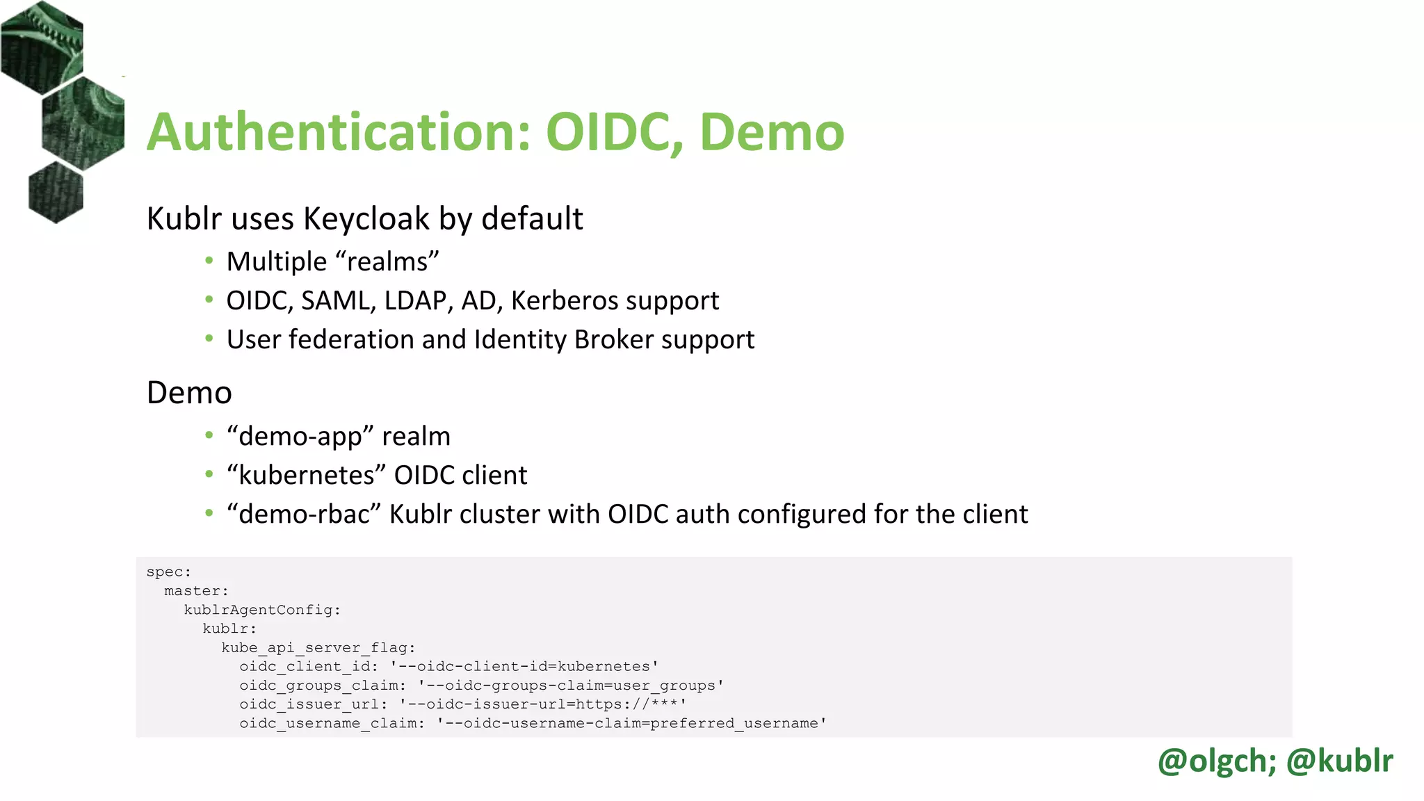 Authentication: OIDC, Demo
Kublr uses Keycloak by default
• Multiple “realms”
• OIDC, SAML, LDAP, AD, Kerberos support
• User federation and Identity Broker support
Demo
• “demo-app” realm
• “kubernetes” OIDC client
• “demo-rbac” Kublr cluster with OIDC auth configured for the client
spec:
master:
kublrAgentConfig:
kublr:
kube_api_server_flag:
oidc_client_id: '--oidc-client-id=kubernetes'
oidc_groups_claim: '--oidc-groups-claim=user_groups'
oidc_issuer_url: '--oidc-issuer-url=https://***'
oidc_username_claim: '--oidc-username-claim=preferred_username'
@olgch; @kublr
 