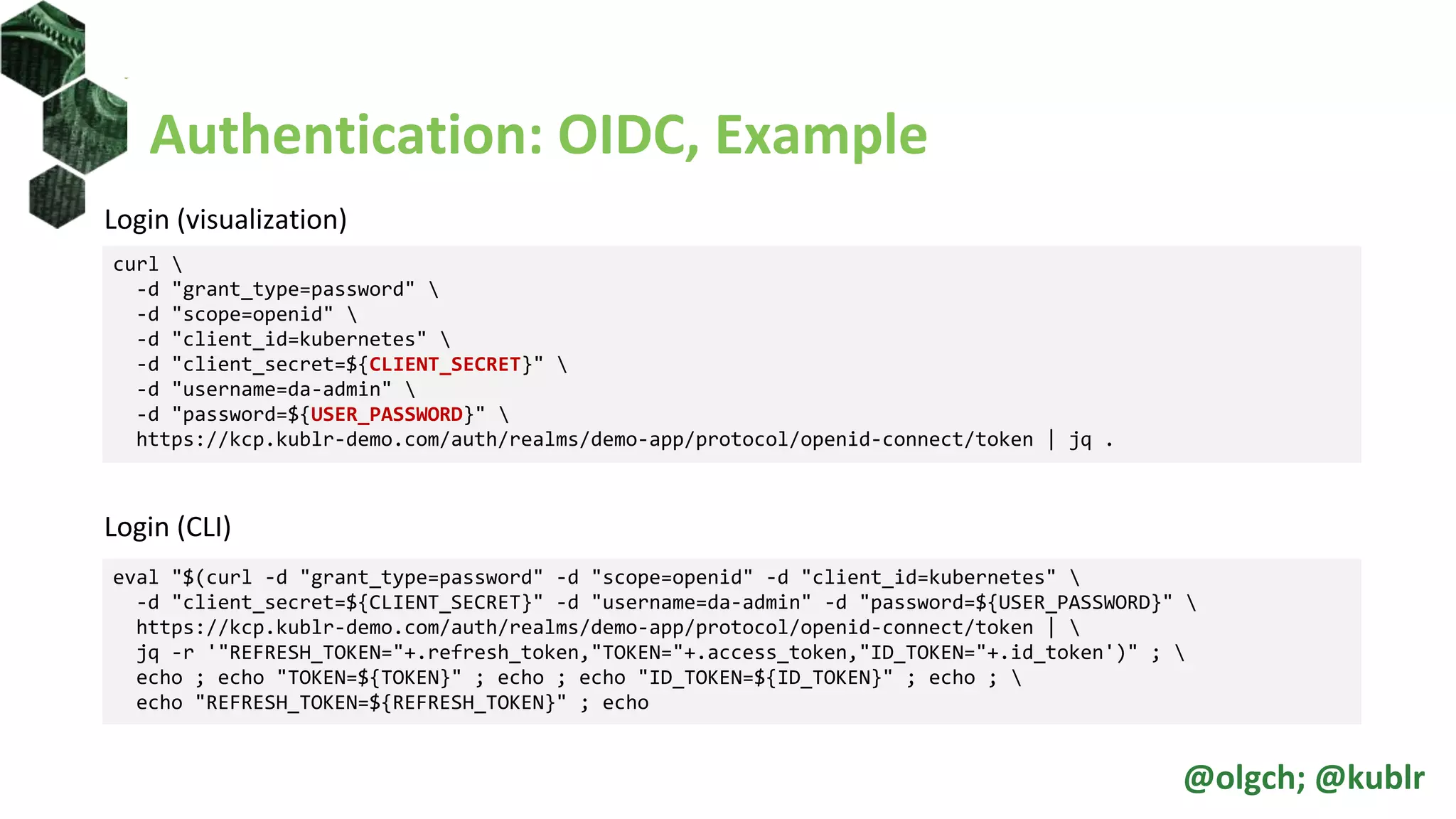 Authentication: OIDC, Example
Login (visualization)
Login (CLI)
curl 
-d "grant_type=password" 
-d "scope=openid" 
-d "client_id=kubernetes" 
-d "client_secret=${CLIENT_SECRET}" 
-d "username=da-admin" 
-d "password=${USER_PASSWORD}" 
https://kcp.kublr-demo.com/auth/realms/demo-app/protocol/openid-connect/token | jq .
eval "$(curl -d "grant_type=password" -d "scope=openid" -d "client_id=kubernetes" 
-d "client_secret=${CLIENT_SECRET}" -d "username=da-admin" -d "password=${USER_PASSWORD}" 
https://kcp.kublr-demo.com/auth/realms/demo-app/protocol/openid-connect/token | 
jq -r '"REFRESH_TOKEN="+.refresh_token,"TOKEN="+.access_token,"ID_TOKEN="+.id_token')" ; 
echo ; echo "TOKEN=${TOKEN}" ; echo ; echo "ID_TOKEN=${ID_TOKEN}" ; echo ; 
echo "REFRESH_TOKEN=${REFRESH_TOKEN}" ; echo
@olgch; @kublr
 