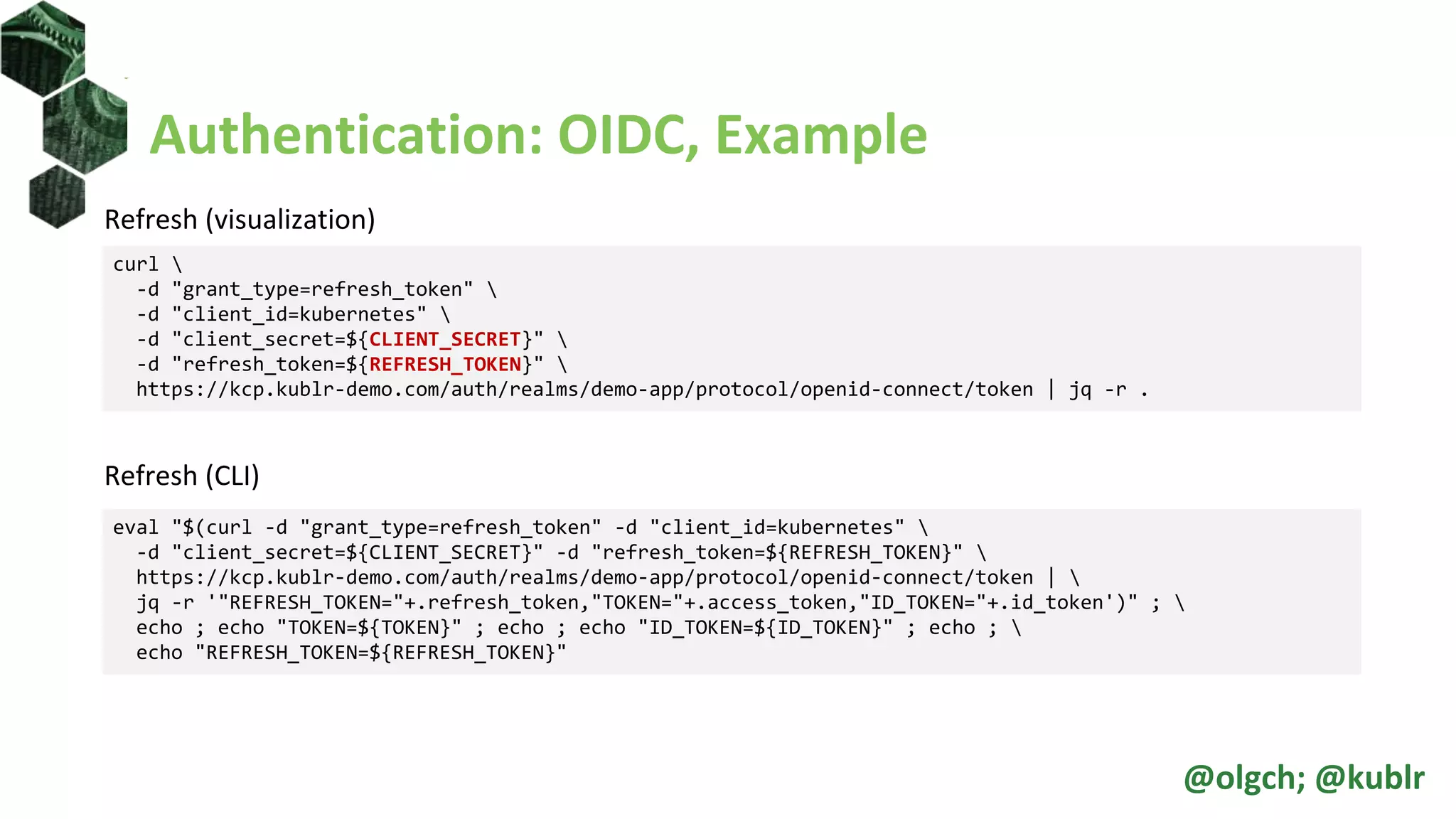 Authentication: OIDC, Example
Refresh (visualization)
Refresh (CLI)
curl 
-d "grant_type=refresh_token" 
-d "client_id=kubernetes" 
-d "client_secret=${CLIENT_SECRET}" 
-d "refresh_token=${REFRESH_TOKEN}" 
https://kcp.kublr-demo.com/auth/realms/demo-app/protocol/openid-connect/token | jq -r .
eval "$(curl -d "grant_type=refresh_token" -d "client_id=kubernetes" 
-d "client_secret=${CLIENT_SECRET}" -d "refresh_token=${REFRESH_TOKEN}" 
https://kcp.kublr-demo.com/auth/realms/demo-app/protocol/openid-connect/token | 
jq -r '"REFRESH_TOKEN="+.refresh_token,"TOKEN="+.access_token,"ID_TOKEN="+.id_token')" ; 
echo ; echo "TOKEN=${TOKEN}" ; echo ; echo "ID_TOKEN=${ID_TOKEN}" ; echo ; 
echo "REFRESH_TOKEN=${REFRESH_TOKEN}"
@olgch; @kublr
 