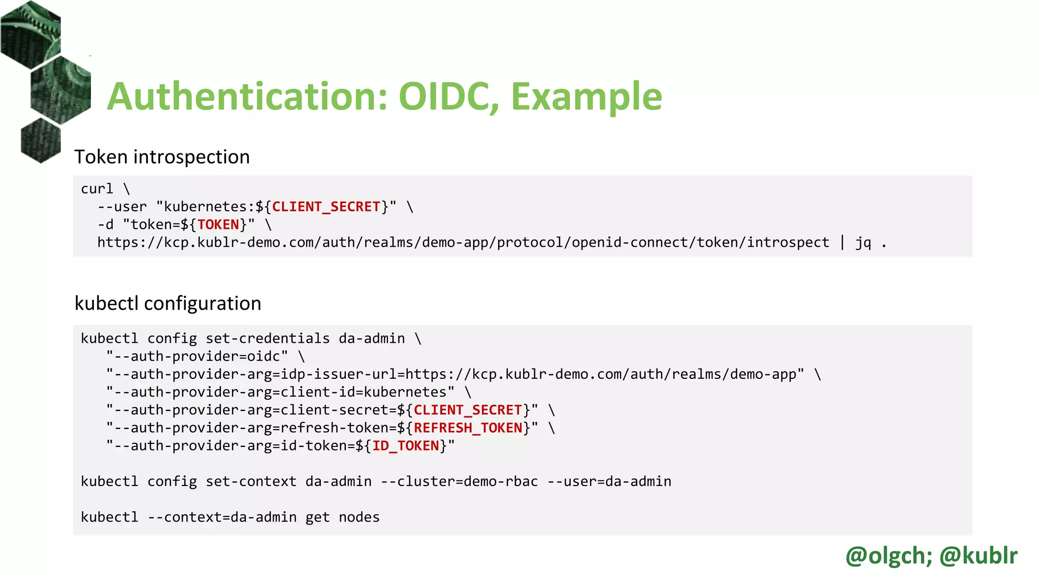 Authentication: OIDC, Example
Token introspection
kubectl configuration
curl 
--user "kubernetes:${CLIENT_SECRET}" 
-d "token=${TOKEN}" 
https://kcp.kublr-demo.com/auth/realms/demo-app/protocol/openid-connect/token/introspect | jq .
kubectl config set-credentials da-admin 
"--auth-provider=oidc" 
"--auth-provider-arg=idp-issuer-url=https://kcp.kublr-demo.com/auth/realms/demo-app" 
"--auth-provider-arg=client-id=kubernetes" 
"--auth-provider-arg=client-secret=${CLIENT_SECRET}" 
"--auth-provider-arg=refresh-token=${REFRESH_TOKEN}" 
"--auth-provider-arg=id-token=${ID_TOKEN}"
kubectl config set-context da-admin --cluster=demo-rbac --user=da-admin
kubectl --context=da-admin get nodes
@olgch; @kublr
 