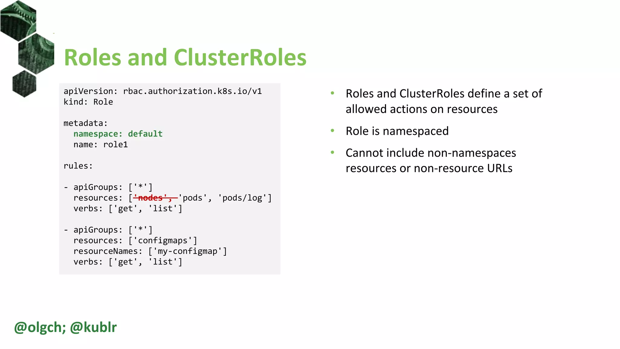 Roles and ClusterRoles
• Roles and ClusterRoles define a set of
allowed actions on resources
• Role is namespaced
• Cannot include non-namespaces
resources or non-resource URLs
@olgch; @kublr
apiVersion: rbac.authorization.k8s.io/v1
kind: Role
metadata:
namespace: default
name: role1
rules:
- apiGroups: ['*']
resources: ['nodes', 'pods', 'pods/log']
verbs: ['get', 'list']
- apiGroups: ['*']
resources: ['configmaps']
resourceNames: ['my-configmap']
verbs: ['get', 'list']
 