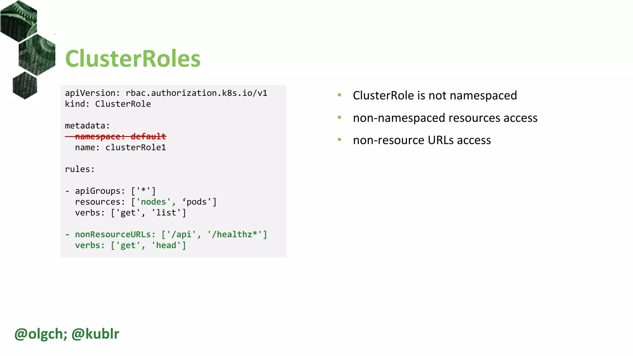 ClusterRoles
• ClusterRole is not namespaced
• non-namespaced resources access
• non-resource URLs access
@olgch; @kublr
apiVersion: rbac.authorization.k8s.io/v1
kind: ClusterRole
metadata:
namespace: default
name: clusterRole1
rules:
- apiGroups: ['*']
resources: ['nodes', ‘pods']
verbs: ['get', 'list']
- nonResourceURLs: ['/api', '/healthz*']
verbs: ['get', 'head']
 