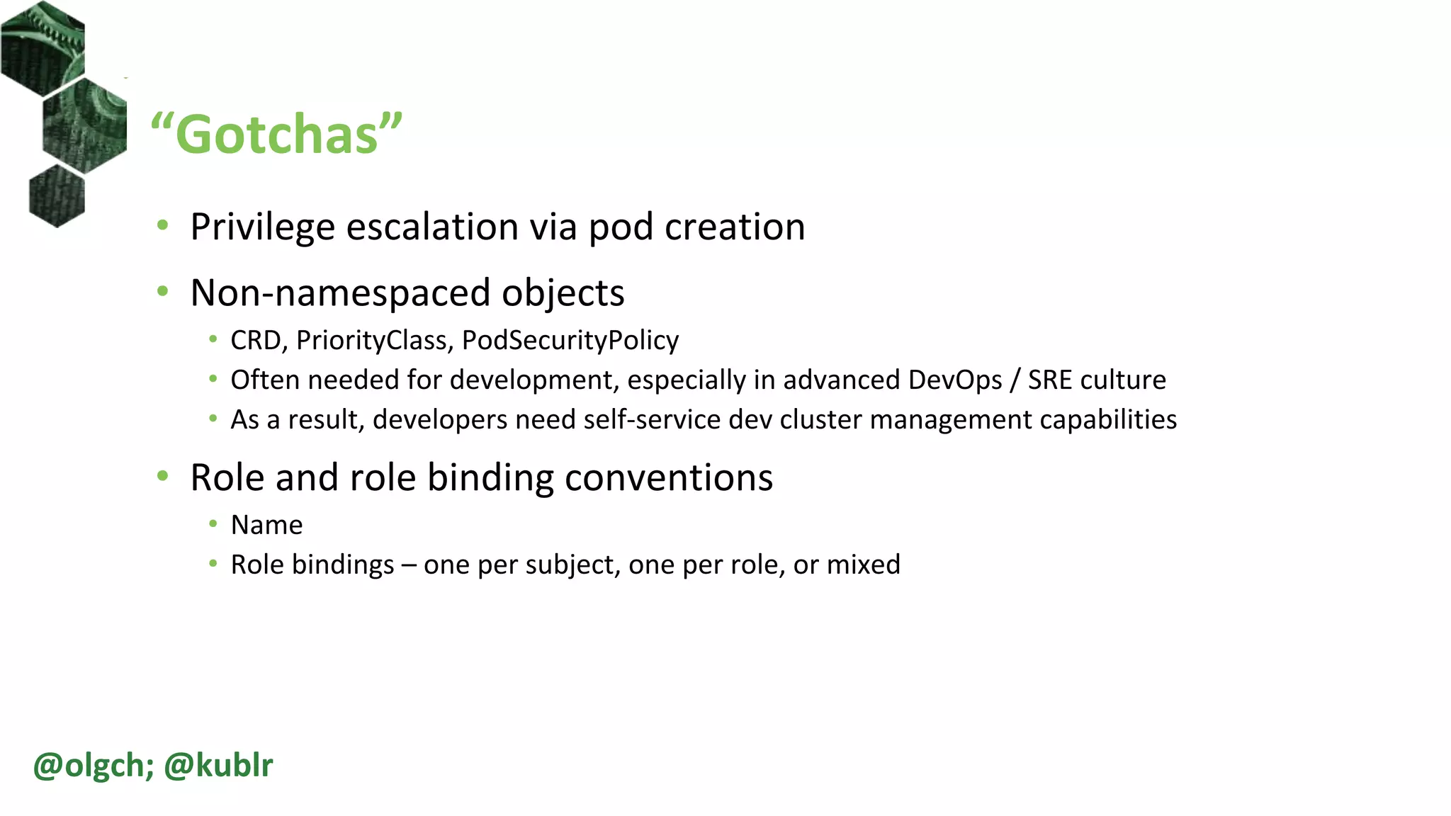 “Gotchas”
• Privilege escalation via pod creation
• Non-namespaced objects
• CRD, PriorityClass, PodSecurityPolicy
• Often needed for development, especially in advanced DevOps / SRE culture
• As a result, developers need self-service dev cluster management capabilities
• Role and role binding conventions
• Name
• Role bindings – one per subject, one per role, or mixed
@olgch; @kublr
 