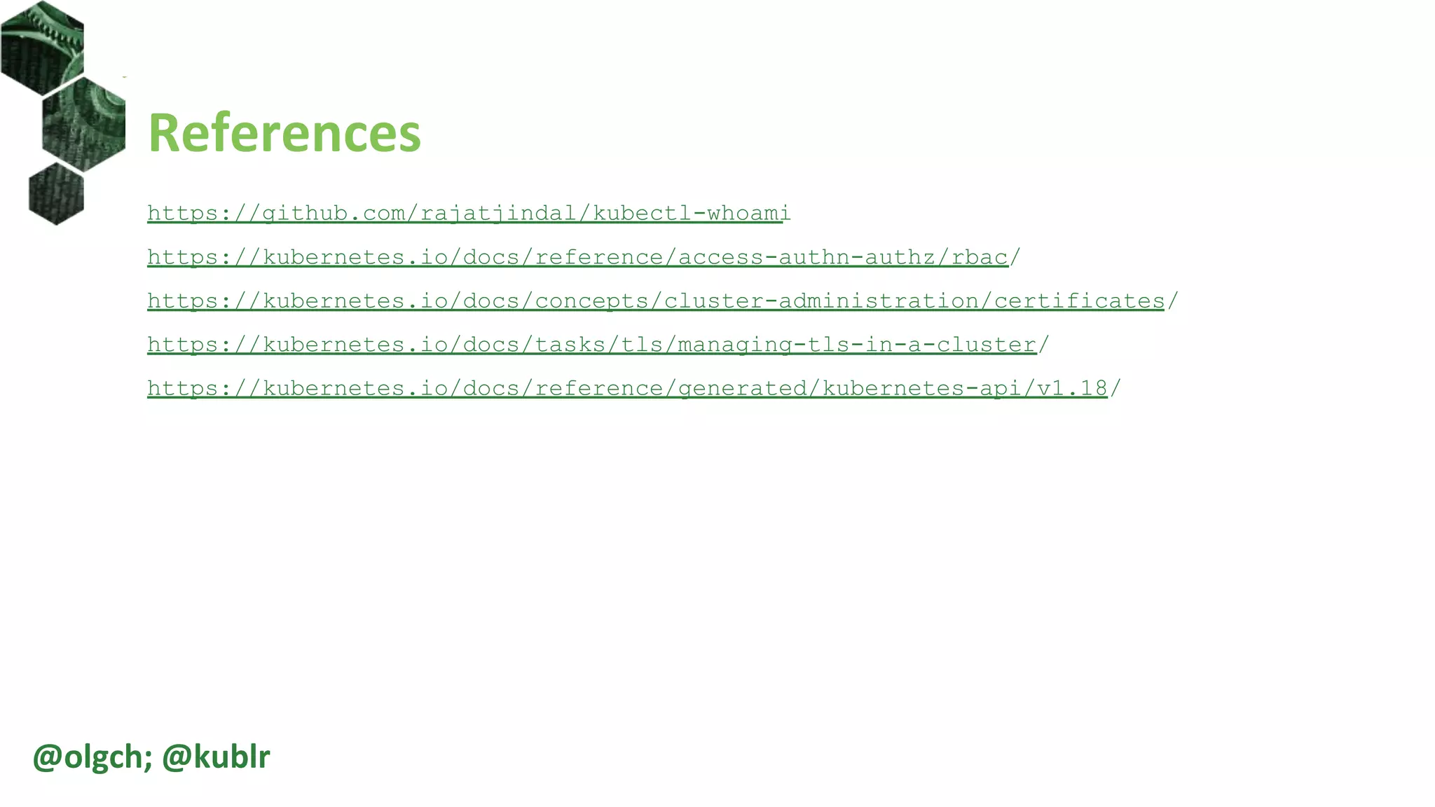 References
https://github.com/rajatjindal/kubectl-whoami
https://kubernetes.io/docs/reference/access-authn-authz/rbac/
https://kubernetes.io/docs/concepts/cluster-administration/certificates/
https://kubernetes.io/docs/tasks/tls/managing-tls-in-a-cluster/
https://kubernetes.io/docs/reference/generated/kubernetes-api/v1.18/
@olgch; @kublr
 