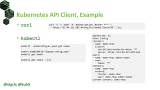 Kubernetes API Client, Example
• curl
• kubectl
@olgch; @kublr
curl -k -v -XGET -H 'Authorization: Bearer ***' 
'https://52.44.121.181:443/api/v1/nodes?limit=50' | jq .
kubectl --kubeconfig=kc.yaml get nodes
export KUBECONFIG="$(pwd)/config.yaml"
kubectl get nodes
kubectl get nodes –-v=9
apiVersion: v1
kind: Config
clusters:
- name: demo-rbac
cluster:
certificate-authority-data: ***
server: https://52.44.121.181:443
users:
- name: demo-rbac-admin-token
user:
token: ***
contexts:
- name: demo-rbac
context:
cluster: demo-rbac
user: demo-rbac-admin-token
current-context: demo-rbac
 