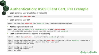 Authentication: X509 Client Cert, PKI Example
• User: generate user private key (if not exist)
• User: generate user CSR
• Admin: sign user client cert
• User: use with kubectl via options or kubeconfig
openssl genrsa -out user1.key 2048
openssl req -new -key user1.key -out user1.csr -subj "/CN=user1/O=group1/O=group2"
openssl x509 -req -in user1.csr -CA cluster-ca.crt -CAkey cluster-ca.key 
-set_serial 101 -extensions client -days 365 -outform PEM -out user1.crt
kubectl --client-key=user1.key --client-certificate=user1.crt get nodes
kubectl config set-credentials user1 --client-key user1.key --client-certificate user1.crt --embed-certs
kubectl config set-context user1 --cluster demo-rbac --user user1
kubectl --context=user1 get nodes
kubectl config use-context user1
kubectl config get-contexts
kubectl get nodes
@olgch; @kublr
 