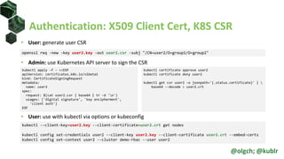 Authentication: X509 Client Cert, K8S CSR
• User: generate user CSR
• Admin: use Kubernetes API server to sign the CSR
• User: use with kubectl via options or kubeconfig
openssl req -new -key user2.key -out user2.csr -subj "/CN=user2/O=group1/O=group2"
kubectl apply -f - <<EOF
apiVersion: certificates.k8s.io/v1beta1
kind: CertificateSigningRequest
metadata:
name: user2
spec:
request: $(cat user2.csr | base64 | tr -d 'n')
usages: ['digital signature', 'key encipherment',
'client auth']
EOF
kubectl certificate approve user2
kubectl certificate deny user2
kubectl get csr user2 –o jsonpath='{.status.certificate}' | 
base64 --decode > user2.crt
kubectl --client-key=user2.key --client-certificate=user2.crt get nodes
kubectl config set-credentials user2 --client-key user2.key --client-certificate user2.crt --embed-certs
kubectl config set-context user2 --cluster demo-rbac --user user2
@olgch; @kublr
 