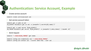 Authentication: Service Account, Example
• Create service account
• Get service account token
• Send request
kubectl create serviceaccount sa1
kubectl "--token=${SA_TOKEN}" get nodes
kubectl config set-credentials sa1 "--token=${SA_TOKEN}"
kubectl config set-context sa1 --cluster demo-rbac --user sa1
kubectl get –o yaml sa sa1
SA_SECRET="$(kubectl get sa sa1 -o jsonpath='{.secrets[0].name}')"
kubectl get -o yaml secret "${SA_SECRET}"
SA_TOKEN="$(kubectl get secret "${SA_SECRET}" -o jsonpath='{.data.token}' | base64 -d)"
@olgch; @kublr
 